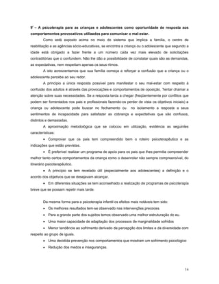 9º – A psicoterapia para as crianças e adolescentes como oportunidade de resposta aos
comportamentos provocativos utilizados para comunicar o mal-estar.
Como está exposto acima no meio do sistema que implica a família, o centro de
reabilitação e as agências sócio-educativas, se encontra a criança ou o adolescente que segundo a
idade está obrigado a fazer frente a um número cada vez mais elevado de solicitações
contraditórias que o confundem. Não lhe dão a possibilidade de constatar quais são as demandas,
as expectativas, nem respeitam apenas os seus ritmos.
A isto acrescentamos que sua família começa a reforçar a confusão que a criança ou o
adolescente percebe ao seu redor.
A princípio a única resposta possível para manifestar o seu mal-estar com respeito à
confusão dos adultos é através das provocações e comportamentos de oposição. Tentar chamar a
atenção sobre suas necessidades. Se a resposta tarda a chegar (freqüentemente por conflitos que
podem ser fomentados nos pais e profissionais fazendo-os perder de vista os objetivos iniciais) a
criança ou adolescente pode buscar no fechamento ou

no isolamento a resposta a seus

sentimentos de incapacidade para satisfazer as cobrança e expectativas que são confusos,
distintos e demasiadas.
A aproximação metodológica que se colocou em utilização, evidência as seguintes
características:
• Comprovar que os pais tem compreendido bem o roteiro psicoterapêutico e as
indicações que estão previstas.
• É preferível realizar um programa de apoio para os pais que lhes permitia compreender
melhor tanto certos comportamentos da criança como o desenrolar não sempre compreensível, do
itinerário psicoterapêutico.
• A princípio se tem revelado útil (especialmente aos adolescentes) a definição e o
acordo dos objetivos que se desejavam alcançar.
• Em diferentes situações se tem aconselhado a realização de programas de psicoterapia
breve que se possam repetir mais tarde.
Da mesma forma para a psicoterapia infantil os efeitos mais notáveis tem sido:
• Os melhores resultados tem-se observado nas intervenções precoces.
• Para a grande parte dos sujeitos temos observado uma melhor estruturação do eu.
• Uma maior capacidade de adaptação dos processos de marginalidade sofridos
• Menor tendência ao sofrimento derivado da percepção dos limites e da diversidade com
respeito ao grupo de iguais.
• Uma decidida prevenção nos comportamentos que mostram um sofrimento psicológico
• Redução dos medos e inseguranças.

16

 