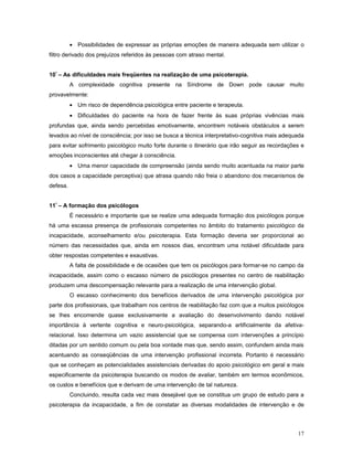 • Possibilidades de expressar as próprias emoções de maneira adequada sem utilizar o
filtro derivado dos prejuízos referidos às pessoas com atraso mental.
10º – As dificuldades mais freqüentes na realização de uma psicoterapia.
A complexidade cognitiva presente na Síndrome de Down pode causar muito
provavelmente:
• Um risco de dependência psicológica entre paciente e terapeuta.
• Dificuldades do paciente na hora de fazer frente às suas próprias vivências mais
profundas que, ainda sendo percebidas emotivamente, encontrem notáveis obstáculos a serem
levados ao nível de consciência; por isso se busca a técnica interpretativo-cognitiva mais adequada
para evitar sofrimento psicológico muito forte durante o itinerário que irão seguir as recordações e
emoções inconscientes até chegar à consciência.
• Uma menor capacidade de compreensão (ainda sendo muito acentuada na maior parte
dos casos a capacidade perceptiva) que atrasa quando não freia o abandono dos mecanismos de
defesa.
11º – A formação dos psicólogos
É necessário e importante que se realize uma adequada formação dos psicólogos porque
há uma escassa presença de profissionais competentes no âmbito do tratamento psicológico da
incapacidade, aconselhamento e/ou psicoterapia. Esta formação deveria ser proporcional ao
número das necessidades que, ainda em nossos dias, encontram uma notável dificuldade para
obter respostas competentes e exaustivas.
A falta de possibilidade e de ocasiões que tem os psicólogos para formar-se no campo da
incapacidade, assim como o escasso número de psicólogos presentes no centro de reabilitação
produzem uma descompensação relevante para a realização de uma intervenção global.
O escasso conhecimento dos benefícios derivados de uma intervenção psicológica por
parte dos profissionais, que trabalham nos centros de reabilitação faz com que a muitos psicólogos
se lhes encomende quase exclusivamente a avaliação do desenvolvimento dando notável
importância à vertente cognitiva e neuro-psicológica, separando-a artificialmente da afetivarelacional. Isso determina um vazio assistencial que se compensa com intervenções a princípio
ditadas por um sentido comum ou pela boa vontade mas que, sendo assim, confundem ainda mais
acentuando as conseqüências de uma intervenção profissional incorreta. Portanto é necessário
que se conheçam as potencialidades assistenciais derivadas do apoio psicológico em geral e mais
especificamente da psicoterapia buscando os modos de avaliar, também em termos econômicos,
os custos e benefícios que e derivam de uma intervenção de tal natureza.
Concluindo, resulta cada vez mais desejável que se constitua um grupo de estudo para a
psicoterapia da incapacidade, a fim de constatar as diversas modalidades de intervenção e de

17

 