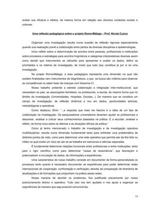 avaliar sua eficácia e efeitos, da mesma forma em relação aos diversos contextos sociais e
culturais.
Uma reflexão pedagógica sobre o projeto Roma-Málaga – Prof. Nicola Cuoco
Organizar uma investigação resulta numa ocasião de reflexão rigorosa especialmente
quando sua realização prevê a colaboração entre peritos de diversas disciplinas e epistemologias.
Inclui refletir sobre a determinação de acordos entre pessoas, profissionais e instituições
sobre processos e estratégias para acordos lingüísticos e categorias interpretativas diversas assim
como decidir que instrumentos se utilizarão para apresentar e avaliar os dados, definir as
prioridades e os roteiros de investigação, de modo que tudo isso constitua já por si só uma
investigação.
No projeto Roma-Málaga, a área pedagógica representa uma dimensão na qual não
existem finalidades nem instrumentos de diagnósticos, o que se busca são critérios para observar
as competências no saber fazer de crianças com trissomia 21.
Nosso trabalho pretende a estreita colaboração e integração inter-insititucional, que
necessitam os pais, as associações familiares, os professores, a escola, da mesma forma que no
âmbito da investigação (Universidades, Hospitais, Escolas...). De maneira que se constitua um
campo de investigação, de reflexão dinâmica e rico em dados, oportunidades teóricas,
metodológicas e operativas.
Como destacou Shon: “...a resposta que mais me fascina é a idéia de um tipo de
colaboração na investigação. Os pesquisadores universitários deveriam ajudar os profissionais a
descrever, analisar e criticar seus conhecimentos baseados na prática. E a elucidar, analisar e
refletir, de forma nova sobre os dilemas e as situações difíceis da prática.”
Como já tenho mencionado o trabalho de investigação e de investigação operativa
multidisciplinar, resulta numa dimensão fundamental tanto para enfrentar uma problemática de
distintos pontos de vista, como para determinar uma rede operativa que permita sair da ilha feliz ou
infeliz na qual existe um risco de cair se se trabalha em estruturas e ciências separadas.
É fundamental determinar relações funcionais entre profissionais e entre instituições, tanto
para o rigor científico como para determinar “caixas de ressonância”, que favoreçam e
potencializem a circulação de dados, de informações e experiências.
Uma característica de nosso trabalho consiste em documentar de forma personalizada os
processos tanto quanto é necessário documentar as experiências para poder determinar redes
internacionais de cooperação, confrontação e verificação; através da comparação de itinerários de
atualizações e de formações que proponham na prática essas redes.
Nossa maneira de abordar os problemas, fica justificada previamente por nosso
posicionamento teórico e operativo. Tudo isso nos tem ajudado e nos ajuda a organizar as
experiências de maneira que seja possível comunicá-las.
18

 