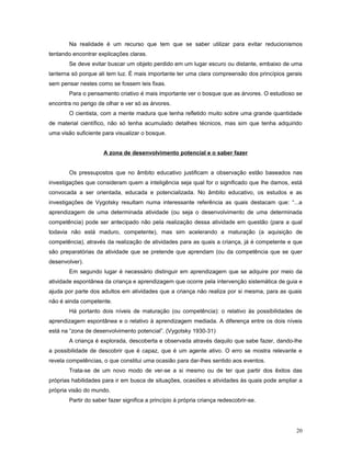 Na realidade é um recurso que tem que se saber utilizar para evitar reducionismos
tentando encontrar explicações claras.
Se deve evitar buscar um objeto perdido em um lugar escuro ou distante, embaixo de uma
lanterna só porque ali tem luz. É mais importante ter uma clara compreensão dos princípios gerais
sem pensar nestes como se fossem leis fixas.
Para o pensamento criativo é mais importante ver o bosque que as árvores. O estudioso se
encontra no perigo de olhar e ver só as árvores.
O cientista, com a mente madura que tenha refletido muito sobre uma grande quantidade
de material científico, não só tenha acumulado detalhes técnicos, mas sim que tenha adquirido
uma visão suficiente para visualizar o bosque.
A zona de desenvolvimento potencial e o saber fazer
Os pressupostos que no âmbito educativo justificam a observação estão baseados nas
investigações que consideram quem a inteligência seja qual for o significado que lhe damos, está
convocada a ser orientada, educada e potencializada. No âmbito educativo, os estudos e as
investigações de Vygotsky resultam numa interessante referência as quais destacam que: “...a
aprendizagem de uma determinada atividade (ou seja o desenvolvimento de uma determinada
competência) pode ser antecipado não pela realização dessa atividade em questão (para a qual
todavia não está maduro, competente), mas sim acelerando a maturação (a aquisição de
competência), através da realização de atividades para as quais a criança, já é competente e que
são preparatórias da atividade que se pretende que aprendam (ou da competência que se quer
desenvolver).
Em segundo lugar é necessário distinguir em aprendizagem que se adquire por meio da
atividade espontânea da criança e aprendizagem que ocorre pela intervenção sistemática de guia e
ajuda por parte dos adultos em atividades que a criança não realiza por si mesma, para as quais
não é ainda competente.
Há portanto dois níveis de maturação (ou competência): o relativo às possibilidades de
aprendizagem espontânea e o relativo à aprendizagem mediada. A diferença entre os dois níveis
está na “zona de desenvolvimento potencial”. (Vygotsky 1930-31)
A criança é explorada, descoberta e observada através daquilo que sabe fazer, dando-lhe
a possibilidade de descobrir que é capaz, que é um agente ativo. O erro se mostra relevante e
revela competências, o que constitui uma ocasião para dar-lhes sentido aos eventos.
Trata-se de um novo modo de ver-se a si mesmo ou de ter que partir dos êxitos das
próprias habilidades para ir em busca de situações, ocasiões e atividades às quais pode ampliar a
própria visão do mundo.
Partir do saber fazer significa a princípio à própria criança redescobrir-se.

20

 