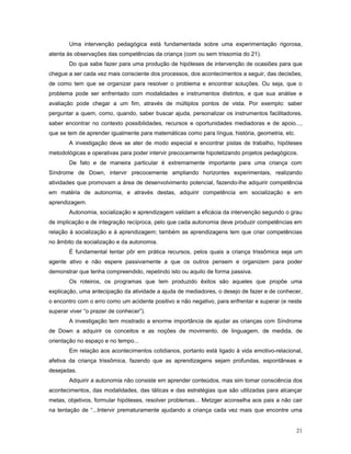 Uma intervenção pedagógica está fundamentada sobre uma experimentação rigorosa,
atenta às observações das competências da criança (com ou sem trissomia do 21).
Do que sabe fazer para uma produção de hipóteses de intervenção de ocasiões para que
chegue a ser cada vez mais consciente dos processos, dos acontecimentos a seguir, das decisões,
de como tem que se organizar para resolver o problema e encontrar soluções. Ou seja, que o
problema pode ser enfrentado com modalidades e instrumentos distintos, e que sua análise e
avaliação pode chegar a um fim, através de múltiplos pontos de vista. Por exemplo: saber
perguntar a quem, como, quando, saber buscar ajuda, personalizar os instrumentos facilitadores,
saber encontrar no contexto possibilidades, recursos e oportunidades mediadoras e de apoio...,
que se tem de aprender igualmente para matemáticas como para língua, história, geometria, etc.
A investigação deve se ater de modo especial e encontrar pistas de trabalho, hipóteses
metodológicas e operativas para poder intervir precocemente hipotetizando projetos pedagógicos.
De fato e de maneira particular é extremamente importante para uma criança com
Síndrome de Down, intervir precocemente ampliando horizontes experimentais, realizando
atividades que promovam a área de desenvolvimento potencial, fazendo-lhe adquirir competência
em matéria de autonomia, e através destas, adquirir competência em socialização e em
aprendizagem.
Autonomia, socialização e aprendizagem validam a eficácia da intervenção segundo o grau
de implicação e de integração recíproca, pelo que cada autonomia deve produzir competências em
relação à socialização e à aprendizagem; também as aprendizagens tem que criar competências
no âmbito da socialização e da autonomia.
É fundamental tentar pôr em prática recursos, pelos quais a criança trissômica seja um
agente ativo e não espere passivamente a que os outros pensem e organizem para poder
demonstrar que tenha compreendido, repetindo isto ou aquilo de forma passiva.
Os roteiros, os programas que tem produzido êxitos são aqueles que propõe uma
explicação, uma antecipação da atividade a ajuda de mediadores, o desejo de fazer e de conhecer,
o encontro com o erro como um acidente positivo e não negativo, para enfrentar e superar (e neste
superar viver “o prazer de conhecer”).
A investigação tem mostrado a enorme importância de ajudar as crianças com Síndrome
de Down a adquirir os conceitos e as noções de movimento, de linguagem, de medida, de
orientação no espaço e no tempo...
Em relação aos acontecimentos cotidianos, portanto está ligado à vida emotivo-relacional,
afetiva da criança trissômica, fazendo que as aprendizagens sejam profundas, espontâneas e
desejadas.
Adquirir a autonomia não consiste em aprender conteúdos, mas sim tomar consciência dos
acontecimentos, das modalidades, das táticas e das estratégias que são utilizadas para alcançar
metas, objetivos, formular hipóteses, resolver problemas... Metzger aconselha aos pais a não cair
na tentação de “...Intervir prematuramente ajudando a criança cada vez mais que encontre uma
21

 