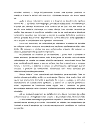 dificuldade, roubando à criança importantíssimas ocasiões para aprender, privando-a da
experiência de alcançar feitos por não haver tido a oportunidade de faze-lo nem tentado superálos.
Ajudar a criança roubando-lhe o prazer e o desagrado do descobrimento significaria
transmitir-lhe “...a experiência altamente perigosa, (não educativa) de que não é necessário fatigarse porque para cada tipo de dificuldade ou de obstáculo que lhe põe a vida, tem sempre um
“escravo à sua disposição que carrega todo o peso”. Metzger critica os modos de ensinar que
propõem fazer aprender de memória os conteúdos, esse tipo de escola pensa na inteligência
humana como capacidade para memorizar, ao contrário a pedagogia da Gestalt a considera no
plano da qualidade, da autonomia e da produtividade cognitiva: Inteligência como capacidade de
ver as relações, de compreendê-las e de organizá-las sensatamente.
A crítica ao ensinamento que requer prestações mnemônicas se referem aos resultados
que podem ser positivos no plano da comprovação, mas que formam estudantes que sabem e sem
dúvida, não conhecem a estrutura dos seus conhecimentos, enquanto não conhecem os
processos, os acontecimentos que os tenham produzido.
Os professores são arrastados por um redemoinho “...quanto maior a quantidade de
matéria e conteúdo que se quer transmitir, maior a tentação de dar ao aluno os conhecimentos
confeccionados, de maneira que possam adquiri-los rapidamente, economizando tempo. Este
tempo considerado perdido quando se quer que a criança viva, observe, experimente os processos
mentais, os incidentes, os acidentes na verdade são utilíssimos para a aprendizagem que tem
conduzido

e

produzido

os

conhecimentos

apresentados

como

meros

conteúdos

pré-

confeccionados para repetir passivamente.
Metzger destaca “...que a qualidade seja mais desejável do que a quantidade. Este é um
princípio universalmente válido, também no âmbito escolar. Mas isso não é simples. Seria inútil
esperar que simplesmente diminuindo a quantidade de noções, a educação se converteria
automaticamente em qualitativamente significativa. O sistema em seu conjunto permaneceria
intacto:

simplesmente

se

transmitiriam

meras

noções,

mas a

capacidade

de

pensar

autonomamente e as capacidades criativas do aluno seriam igualmente obstaculizadas ao invés de
estimuladas.
Até que os educadores pensem que as lições tem como base a transmissão de noções,
conhecimentos e que a formação da mente é apropriar-se de utensílios mentais, não mudará nada.
Se a didática se orientasse para programas de compreensão e não de repetição passiva as
competências que as crianças adquiririam conformariam um substrato, um comportamento que
fomentaria a busca de estratégias que potenciem permanentemente capacidades e o desejo de
compreender.

22

 