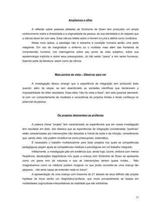 Ampliemos o olhar
A reflexão sobre pessoas afetadas de Síndrome de Down tem produzido um amplo
conhecimento sobre a diversidade e a originalidade da pessoa, de sua identidade e do respeito que
a ciência dever ter com eles. Essa ciência reflete sobre o homem e Luria a define como romântica.
Nesta nova óptica, a patologia não é estranha à condição humana senão uma parte
integrante. Em vez de marginalizar o enfermo ou o mutilado mais além das fronteiras da
compreensão humana, nos interrogamos sobre seu ponto de vista subjetivo, sobre sua
epistemologia implícita e sobre seus pressupostos. Já não serão “casos” e sim seres humanos,
fazendo parte da literatura, assim como da ciência.

Mais pontos de vista – Observar para ver
A investigação deixou emergir que a experiência de integração tem produzido êxito
quando, além da utopia, se tem abandonado as verdades científicas que declaravam a
impossibilidade de obter resultados. Essa idéia “não há nada a fazer”, tem sido possível desmentila com um comportamento de modéstia e consciência do próprios limites e tendo confiança no
potencial da pessoa.

Os projetos desmentem as profecias
A palavra chave “projeto” tem caracterizado as experiências que em nossa investigação
tem resultado em êxito. Isto destaca que as experiências de integração consideradas “positivas”
estão caracterizadas por intervenções não deixadas à mercê da sorte e da intuição, considerando
que, sendo úteis, não podem constituir-se como pressuposto, sistemático.
É necessário o trabalho multidisciplinar para fazer projetos nos quais as competências
pedagógicas peçam ajuda às competências médicas e psicológicas em um trabalho integrado.
Infelizmente, a investigação põe em evidência que, ainda hoje, ocorre, embora com menos
freqüência, declarações diagnósticos nos quais a criança com Síndrome de Down se apresenta
como um grave erro da natureza e que as intervenções seriam quase inúteis.... “Não
imaginávamos como os médicos podiam imaginar no que podia converter-se uma criança tão
pequena... não seria capaz de entender nada no futuro”.
A apresentação de uma criança com trissomia do 21 através de seus déficits não propõe
hipótese de troca senão um diagnóstico-profecia, que muito provavelmente se baseia em
modalidades cognocitivas-interpretativas da realidade que são arbitrárias.

23

 