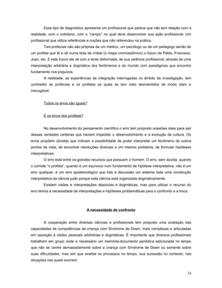Esse tipo de diagnóstico apresenta um profissional que parece que não tem relação com a
realidade, com o cotidiano, com o “campo” no qual deve desenvolver sua ação profissional. Um
profissional que utiliza referências e noções que não referendou na prática.
Tais profecias não são próprias de um médico, um psicólogo ou de um pedagogo senão de
um profeta que lê e vê numa bola de cristal (o mapa cromossômico) o futuro de Pablo, Francisco,
Juan, etc. E este futuro ele vê com a lente deformada, de sua carência profissional, através de uma
interpretação arbitrária e dogmática dos fenômenos e do mundo com paradigmas que encontre
fundamento nos prejuízos.
A realidade, as experiências de integração interrogadas no âmbito da investigação, tem
contradito as profecias e os profetas os quais se tem visto desmentidos de modo claro e
irrevogável.
Todos os erros são iguais?
E os erros dos profetas?
No desenvolvimento do pensamento científico o erro tem proposto ocasiões úteis para sair
dessas verdades certeiras que haviam impedido o desenvolvimento e a evolução da cultura. Os
erros propõem dúvidas que indicam a possibilidade de poder interpretar um fenômeno de outros
pontos de vista, de encontrar resoluções diversas a um mesmo problema, de formular hipóteses
interpretativas.
O erro está entre os grandes recursos que possuem o homem. O erro, sem dúvida, quando
o comete “o profeta”, quando é um equívoco num fundamento de hipótese interpretativa, não é um
erro qualquer, é um erro epistemológico que trás à discussão um sistema toda uma construção
interpretativa da ciência justo porque esta ciência está organizada dogmaticamente.
Existem visões e interpretações absolutas e dogmáticas, mas para utilizar o recurso do
erro temos a necessidade de interpretações e hipóteses problemáticas para o confronto e a troca.

A necessidade de confronto
A cooperação entre diversas ciências e profissionais tem proposto uma avaliação das
capacidades de competências da criança com Síndrome de Down, mais complexas e articuladas
em oposição à visões pessoais arbitrárias e dogmáticas. É importante que diversos profissionais
trabalhem em grupo onde é necessário um memória-documento periódica estruturada no tempo
que não se centre demasiadamente sobre a criança com Síndrome de Down ou somente sobre
suas dificuldades, mas sim que analise os processos no tempo, sua sucessão no contexto, nas
situações nas quais ocorrem.
24

 