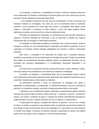 A comparação, o determinar a possibilidade de avaliar e enfrentar problemas através de
uma multiplicidade de enfoques a relativização da própria opinião, tem sido a atitude que nos tem
permitido formular hipóteses de intervenção alternativas.
“...uma sugestão interessante tem sido dada por Chamberlaim: se trata do princípio das
hipóteses múltiplas na investigação. Sua idéia era que se levantassem todas as hipóteses
possíveis e que se tivessem em conta todas elas durante a investigação. Esta atitude mental
prepara o observador a considerar os fatos relativos a cada uma delas podendo atribuir
significados a eventos, que de outra forma, seriam considerados banais.
No âmbito da experiência de integração, os instrumentos que tem permitido relativizar os
prejuízos e favorecer hipóteses de intervenção e que se aproximam a atitudes que sugerem
Chamberlaim são a monografia e a observação etnográfica.
A monografia e a observação etnográfica se constróem com o passar do tempo, conforme
emergem os eventos, em uma dimensão global e sistemática, que atende ao particular. Onde os
imprevistos, as ocasiões, revelam hipóteses pedagógicas que orientam a prática, a intervenção
educativa.
Além disso, a monografia é um instrumento de análise para a instituição educativa,
reveladora e provocadora de trocas institucionais de formação permanente. Propõe uma dinâmica
para realizar um acontecimento educativo integrado, global e completamente articulado; que se
contrapõe aos processos desagregados e a considerações meramente diagnóstica e de
anamnese.
Um modo de ver os problemas de todos os lados para buscar o acesso, delimitar o campo,
sem excluir táticas nem problemáticas e sem delimitar de antemão a investigação.
O contexto, as situações, a complexidade talvez até as considerações banais mostram
como referencias fundamentais justamente porque estão dentro das categorias hierárquicas que os
consideram marginais para as observações, as hipóteses.
Ao pensamento somatório e linear, as experiências de integração tem oposto a
globalidade, a contextualidade, a complexidade, a “multidimensionalidade” junto com a atenção ao
particular, ao considerá-lo marginal, secundário e hierarquicamente inferior e descuidado.
A atenção ao que é considerado marginal, descuidado, paradoxalmente significa descobrir
recursos para superar limites concretos e então ocorre que “...o banheiro, a cozinha, o momento do
almoço, o do recreio, o professor de apoio e o pessoal não docente (educadamente excluídos do
projeto educativo mas que o integram educativo mas que o integram e o potencializam).
A organização dos espaços, a posição das cadeiras, as palavras, o tom de voz, a divisão
do tempo, os objetos, as pessoas e suas posturas (além do significado convencional) incidem em
uma relação no plano funcional além de ter uma implicação e um valor afetivo que pode favorecer
ou impedir uma relação. O cotidiano, as distintas ocasiões a organização do classe e dos objetos
podem servir de suporte e apoio à relação e à uma intervenção educativa.

26

 