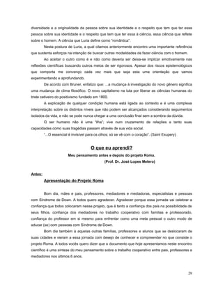 diversidade e a originalidade da pessoa sobre sua identidade e o respeito que tem que ter essa
pessoa sobre sua identidade e o respeito que tem que ter essa à ciência, essa ciência que reflete
sobre o homem. A ciência que Luria define como “romântica”.
Nesta postura de Luria, a qual citamos anteriormente encontro uma importante referência
que sustenta esforços na intenção de buscar outras modalidades de fazer ciência com o homem.
Ao aceitar o outro como é e não como deveria ser deixa-se implicar emotivamente nas
reflexões científicas buscando outros meios de ser rigorosos. Apesar dos riscos epistemológicos
que comporta me convenço cada vez mais que seja esta uma orientação que vamos
experimentando e aprofundando.
De acordo com Bruner, enfatizo que: ...a mudança à investigação do novo gênero significa
uma mudança de clima filosófico. O novo capitalismo na luta por liberar as ciências humanas do
triste cativeiro do positivismo fundado em 1800.
A explicação de qualquer condição humana está ligada ao contexto e é uma complexa
interpretação sobre os distintos níveis que não podem ser alcançados considerando seguimentos
isolados da vida, e não se pode nunca chegar a uma conclusão final sem a sombra da dúvida.
O ser humano não é uma “ilha”; vive num cruzamento de relações e tanto suas
capacidades como suas tragédias passam através de sua vida social.
“...O essencial é invisível para os olhos; só se vê com o coração”. (Saint Exupery)

O que eu aprendi?
Meu pensamento antes e depois do projeto Roma.
(Prof. Dr. José Lopes Melero)
Antes:

Apresentação do Projeto Roma
Bom dia, mães e pais, professores, mediadores e mediadoras, especialistas e pessoas
com Síndrome de Down. A todos quero agradecer. Agradecer porque essa jornada vai celebrar a
confiança que todos colocaram nesse projeto, que é tanto a confiança dos pais na possibilidade de
seus filhos, confiança dos mediadores no trabalho cooperativo com famílias e professorado,
confiança do professor em si mesmo para enfrentar como uma meta pessoal o outro modo de
educar (se) com pessoas com Síndrome de Down.
Bom dia também à aquelas outras famílias, professores e alunos que se deslocaram de
suas cidades e vieram a essa jornada com desejo de conhecer e compreender no que consiste o
projeto Roma. A todos vocês quero dizer que o documento que hoje apresentamos neste encontro
científico é uma síntese do meu pensamento sobre o trabalho cooperativo entre pais, professores e
mediadores nos últimos 6 anos.

28

 