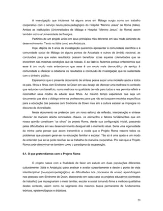 A investigação que iniciamos há alguns anos em Málaga surgiu como um trabalho
cooperativo com o serviço neuro-psico-pedagógico do Hospital “Menino Jesus” de Roma (Itália).
Ambas as instituições (Universidades de Málaga e Hospital “Menino Jesus”, de Roma) assim
também como a Universidade de Bologna.
Partimos de um projeto único em seus princípios mas diferente em seu modo concreto de
desenvolvimento. Tanto na Itália como em Andaluzia.
Hoje, depois de 6 anos de investigação queremos apresentar à comunidade científica e à
comunidade social de Málaga de alguns pontos de Andaluzia e outros de âmbito nacional, as
conclusões para que estes resultados possam beneficiar todas aquelas coletividades que se
encontrem nas mesmas condições que as nossas. E ao fazê-lo, fazemos porque entendemos que
esse é um modo mais entendemos que esse é um modo mais democrático de serviço à
comunidade e oferecer à cidadania os resultados e conclusão de investigação que foi sustentada
com o dinheiro público.
Esperamos que o presente documento de síntese possa supor uma modesta ajuda a todos
os pais, filhos e filhas com Síndrome de Down em seu desejo de oferecer uma melhora no contexto
que redunde num benefício, numa melhora na qualidade de vida para todos e nos permita refletir e
reconstituir seus modos de educar seus filhos. Ao mesmo tempo esperamos que seja um
documento que abra o diálogo entre os professores para que não se busquem modelos específicos
para a educação das pessoas com Síndrome de Down mas sim a cultura escolar se impregne no
discurso da diversidade.
Neste documento se pretende com um novo esforço de reflexão, interpretação e síntese
oferecer de maneiro aberta conclusões chaves, os elementos e fatores fundamentais que em
nossa opinião constituem “os olhos” do projeto Roma, desde sua configuração inicial, passando
pelas dificuldades em seu desenvolvimento desigual até o memento atual. Seria uma ingenuidade
da minha parte pensar que assim transmiti-lo a vocês que o Projeto Roma resolve todos os
problemas que possam gerar-se na educação familiar e escolar. Tão só é uma ajuda e um modo
de entender que só se pode resolver se se trabalha de maneira cooperativa. Por isso que a Projeto
Roma pode denominar-se também como o paradigma da cooperação.
0.1. O que pretendíamos com o Projeto Roma
O projeto nasce com a finalidade de fazer um estudo em duas populações diferentes
culturalmente (Itália e Andaluzia) para analisar e avaliar conjuntamente e desde o ponto de vista
interdisciplinar (neuropsicopedagógico), as dificuldades nos processos de ensino aprendizagem
nas pessoas com Síndrome de Down, elaborando em cada caso os projetos educativos (contratos
de trabalho) que impregnariam o meio familiar, escolar e social tornando firme a melhora qualitativa
destes contexto, assim como no segmento dos mesmos busca permanente de fundamentos
teóricos, epistemológicos e didáticos.
29

 