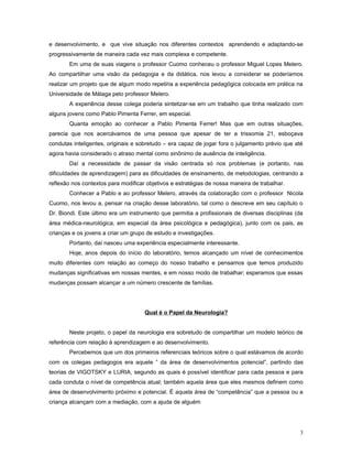 e desenvolvimento, e que vive situação nos diferentes contextos aprendendo e adaptando-se
progressivamente de maneira cada vez mais complexa e competente.
Em uma de suas viagens o professor Cuomo conheceu o professor Miguel Lopes Melero.
Ao compartilhar uma visão da pedagogia e da didática, nos levou a considerar se poderíamos
realizar um projeto que de algum modo repetiria a experiência pedagógica colocada em prática na
Universidade de Málaga pelo professor Melero.
A experiência desse colega poderia sintetizar-se em um trabalho que tinha realizado com
alguns jovens como Pablo Pimenta Ferrer, em especial.
Quanta emoção ao conhecer a Pablo Pimenta Ferrer! Mas que em outras situações,
parecia que nos acercávamos de uma pessoa que apesar de ter a trissomia 21, esboçava
condutas inteligentes, originais e sobretudo – era capaz de jogar fora o julgamento prévio que até
agora havia considerado o atraso mental como sinônimo de ausência de inteligência.
Daí a necessidade de passar da visão centrada só nos problemas (e portanto, nas
dificuldades de aprendizagem) para as dificuldades de ensinamento, de metodologias, centrando a
reflexão nos contextos para modificar objetivos e estratégias de nossa maneira de trabalhar.
Conhecer a Pablo e ao professor Melero, através da colaboração com o professor Nicola
Cuomo, nos levou a, pensar na criação desse laboratório, tal como o descreve em seu capítulo o
Dr. Biondi. Este último era um instrumento que permitia a profissionais de diversas disciplinas (da
área médica-neurológica, em especial da área psicológica e pedagógica), junto com os pais, as
crianças e os jovens a criar um grupo de estudo e investigações.
Portanto, daí nasceu uma experiência especialmente interessante.
Hoje, anos depois do início do laboratório, temos alcançado um nível de conhecimentos
muito diferentes com relação ao começo do nosso trabalho e pensamos que temos produzido
mudanças significativas em nossas mentes, e em nosso modo de trabalhar; esperamos que essas
mudanças possam alcançar a um número crescente de famílias.

Qual é o Papel da Neurologia?
Neste projeto, o papel da neurologia era sobretudo de compartilhar um modelo teórico de
referência com relação à aprendizagem e ao desenvolvimento.
Percebemos que um dos primeiros referenciais teóricos sobre o qual estávamos de acordo
com os colegas pedagogos era aquele “ da área de desenvolvimentos potencial”, partindo das
teorias de VIGOTSKY e LURIA, segundo as quais é possível identificar para cada pessoa e para
cada conduta o nível de competência atual; também aquela área que eles mesmos definem como
área de desenvolvimento próximo e potencial. É aquela área de “competência” que a pessoa ou a
criança alcançam com a mediação, com a ajuda de alguém

3

 