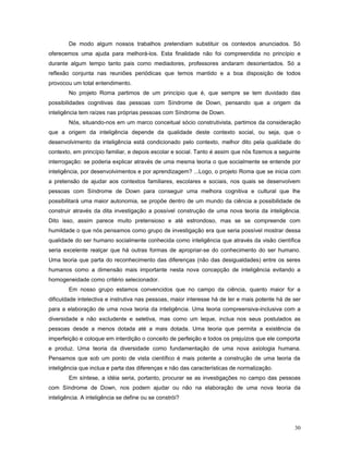 De modo algum nossos trabalhos pretendiam substituir os contextos anunciados. Só
oferecemos uma ajuda para melhorá-los. Esta finalidade não foi compreendida no princípio e
durante algum tempo tanto pais como mediadores, professores andaram desorientados. Só a
reflexão conjunta nas reuniões periódicas que temos mantido e a boa disposição de todos
provocou um total entendimento.
No projeto Roma partimos de um princípio que é, que sempre se tem duvidado das
possibilidades cognitivas das pessoas com Síndrome de Down, pensando que a origem da
inteligência tem raízes nas próprias pessoas com Síndrome de Down.
Nós, situando-nos em um marco conceitual sócio construtivista, partimos da consideração
que a origem da inteligência depende da qualidade deste contexto social, ou seja, que o
desenvolvimento da inteligência está condicionado pelo contexto, melhor dito pela qualidade do
contexto, em princípio familiar, e depois escolar e social. Tanto é assim que nós fizemos a seguinte
interrogação: se poderia explicar através de uma mesma teoria o que socialmente se entende por
inteligência, por desenvolvimentos e por aprendizagem? ...Logo, o projeto Roma que se inicia com
a pretensão de ajudar aos contextos familiares, escolares e sociais, nos quais se desenvolvem
pessoas com Síndrome de Down para conseguir uma melhora cognitiva e cultural que lhe
possibilitará uma maior autonomia, se propõe dentro de um mundo da ciência a possibilidade de
construir através da dita investigação a possível construção de uma nova teoria da inteligência.
Dito isso, assim parece muito pretensioso e até estrondoso, mas se se compreende com
humildade o que nós pensamos como grupo de investigação era que seria possível mostrar dessa
qualidade do ser humano socialmente conhecida como inteligência que através da visão científica
seria excelente realçar que há outras formas de apropriar-se do conhecimento do ser humano.
Uma teoria que parta do reconhecimento das diferenças (não das desigualdades) entre os seres
humanos como a dimensão mais importante nesta nova concepção de inteligência evitando a
homogeneidade como critério selecionador.
Em nosso grupo estamos convencidos que no campo da ciência, quanto maior for a
dificuldade intelectiva e instrutiva nas pessoas, maior interesse há de ter e mais potente há de ser
para a elaboração de uma nova teoria da inteligência. Uma teoria compreensiva-inclusiva com a
diversidade e não excludente e seletiva, mas como um leque, inclua nos seus postulados as
pessoas desde a menos dotada até a mais dotada. Uma teoria que permita a existência da
imperfeição e coloque em interdição o conceito de perfeição e todos os prejuízos que ele comporta
e produz. Uma teoria da diversidade como fundamentação de uma nova axiologia humana.
Pensamos que sob um ponto de vista científico é mais potente a construção de uma teoria da
inteligência que inclua e parta das diferenças e não das características de normalização.
Em síntese, a idéia seria, portanto, procurar se as investigações no campo das pessoas
com Síndrome de Down, nos podem ajudar ou não na elaboração de uma nova teoria da
inteligência. A inteligência se define ou se constrói?

30

 