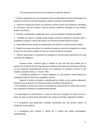 Com esse pensamento de fundo nós traçamos os seguintes objetivos:
1 – Avaliar e diagnosticar sob que condições se produz as dificuldades de ensino-aprendizagem de
pessoas com Síndrome de Down (diagnóstico desde um ponto de vista Vigotskiano)
2 – Facilitar às famílias das pessoas com Síndrome de Down através dos mediadores, estratégias
de intervenção, mas sem transitar à casa do discurso acadêmico, situações da vida cotidiana
(projetos educativos).
3 – Envolver o professorado na elaboração de um currículo alternativo (contratos de trabalho)
4 – Avaliação do impacto e acolhida desses projetos educativos familiares e escolares sobre a
competência cognitiva e cultural das pessoas com Síndrome de Down (estudo de casos).
5 – Propor idéias chaves, através da metacognição, para melhorar o currículo escolar e familiar.
6 – Mostrar que através da melhora na competência cognitiva e cultural se conseguirá uma melhor
autonomia e uma melhor qualidade de vida nos contextos familiares e escolares.
7 – Oferecer quais seriam os indicadores de qualidade de vida que estão relacionados com essa
nova teoria da inteligência.
Fazíamos então, e fazemos agora, a ressalva de que caso não seja verdade que as
pessoas com Síndrome de Down que ainda que admitamos como certo que manifestem problemas
na vida acadêmica necessariamente venham a ter problemas em situações concretas na vida
cotidiana. (Campione, Brown, A., Ferrara, 1982)
A inteligência acadêmica é a mesma inteligência na vida cotidiana. Quando falamos de
competência cognitiva falamos de competência cultural?
Segundo a literatura consultada e especializada em relação ao que estamos delineando,
asseguram que as pessoas com Síndrome de Down manifestam dificuldades em:
 Na velocidade e eficácia para efetuar as atividades de processamento de informação; ou seja,
que a aquisição é quantitativa e qualitativamente diferente.
 A organização dos conhecimentos e a base de dados que conseguem no modo de como o
fazem. Ou seja, em formar blocos informativos com coerência semântica, pragmática e sintática.
 A competência para desenvolver estratégia espontâneas que lhes permita resolver os
problemas na vida cotidiana.
 A competência para conhecer e regular por si mesma sua própria aprendizagem:
metacognização.

31

 
