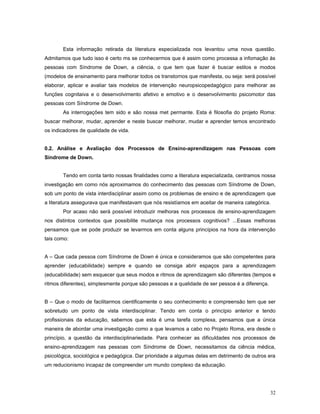 Esta informação retirada da literatura especializada nos levantou uma nova questão.
Admitamos que tudo isso é certo ms se conhecermos que é assim como processa a infomação às
pessoas com Síndrome de Down, a ciência, o que tem que fazer é buscar estilos e modos
(modelos de ensinamento para melhorar todos os transtornos que manifesta, ou seja: será possível
elaborar, aplicar e avaliar tais modelos de intervenção neuropsicopedagógico para melhorar as
funções cognitaiva e o desenvolvimento afetivo e emotivo e o desenvolvimento psicomotor das
pessoas com Síndrome de Down.
As interrogações tem sido e são nossa met permante. Esta é filosofia do projeto Roma:
buscar melhorar, mudar, aprender e neste buscar melhorar, mudar e aprender temos encontrado
os indicadores de qualidade de vida.
0.2. Análise e Avaliação dos Processos de Ensino-aprendizagem nas Pessoas com
Síndrome de Down.
Tendo em conta tanto nossas finalidades como a literatura especializada, centramos nossa
investigação em como nós aproximamos do conhecimento das pessoas com Síndrome de Down,
sob um ponto de vista interdisciplinar assim como os problemas de ensino e de aprendizagem que
a literatura assegurava que manifestavam que nós resistíamos em aceitar de maneira categórica.
Por acaso não será possível introduzir melhoras nos processos de ensino-aprendizagem
nos distintos contextos que possibilite mudança nos processos cognitivos? ...Essas melhoras
pensamos que se pode produzir se levarmos em conta alguns princípios na hora da intervenção
tais como:
A – Que cada pessoa com Síndrome de Down é única e consideramos que são competentes para
aprender (educabilidade) sempre e quando se consiga abrir espaços para a aprendizagem
(educabilidade) sem esquecer que seus modos e ritmos de aprendizagem são diferentes (tempos e
ritmos diferentes), simplesmente porque são pessoas e a qualidade de ser pessoa é a diferença.
B – Que o modo de facilitarmos cientificamente o seu conhecimento e compreensão tem que ser
sobretudo um ponto de vista interdisciplinar. Tendo em conta o princípio anterior e tendo
profissionais da educação, sabemos que esta é uma tarefa complexa, pensamos que a única
maneira de abordar uma investigação como a que levamos a cabo no Projeto Roma, era desde o
princípio, a questão da interdisciplinariedade. Para conhecer as dificuldades nos processos de
ensino-aprendizagem nas pessoas com Síndrome de Down, necessitamos da ciência médica,
psicológica, sociológica e pedagógica. Dar prioridade a algumas delas em detrimento de outros era
um reducionismo incapaz de compreender um mundo complexo da educação.

32

 