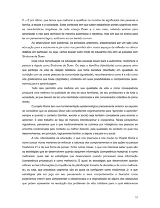 C – E por último, que temos que melhorar e qualificar os mundos de significados das pessoas a
família, a escola e a sociedade. Estes contextos tem que saber estabelecer pontes cognitivas entre
as características singulares de cada criança Down e o seu meio, sabendo ensinar para
generalizar e não para conhecer de maneira automática e repetitiva, mas sim que se ensine para
ter um pensamento lógico, autônomo e com sentido comum.
Ao desenvolver com coerência, os princípios anteriores, proporcionará por um lado uma
educação para a autonomia e por outro nos permitirá abrir novos espaços de reflexão na ciência
didática em particular, ou seja, vamos buscar outro modo de educarmo-nos com as pessoas com
Síndrome de Down.
Essa nova conceituação na educação das pessoas Down para a autonomia, reconhece à
pessoa e depois como Síndrome de Down. Ou seja, o identifica (identidade) como pessoa ativa
que participa na vida da relação cotidiana, que toma decisões (liberdade) em igualdade de
condição com as outras pessoas da comunidade (igualdade), reconhecendo-a como é e não como
nós gostaríamos que fosse (dignidade), confiando em suas possibilidades e competências (autoestima) para a aprendizagem.
Tudo isso permitirá uma melhora em sua qualidade de vida e como conseqüência
produzirá uma melhora na qualidade de vida de seus familiares, de seu professores e de toda a
sociedade, já que deixam de ter uma identidade colonizada e são considerados cidadãos de pleno
direito.
O projeto Roma tem sua fundamentação epistemológica precisamente anterior ao exposto
ao considerar que as pessoas Down são competentes cognitivamente para “aprender a aprender”
sempre e quando o contexto (familiar, escolar e social) seja também competente para ensinar a
aprender. E este trabalho se faça de maneira interdisciplinar e cooperativa. Nesta perspectiva
vigotskiana, pensamos que o que tradicionalmente se conhece por inteligência nas pessoas se
encontra condicionada pelo contexto ou melhor dizendo, pela qualidade do contexto no qual nos
desenvolvemos, em princípio, logicamente familiar, e depois o escolar e o social.
A nós, interessados na educação, o que nos preocupa e nos ocupa no Projeto Roma é
como buscar novas maneiras de enforcar a natureza dos comportamentos e das ações na pessoa
trissômica 21 e de sua forma de pensar. Entre outras coisas, o que nos interessa saber quais são
as estratégias que se desenvolvem quando adquirem informação (competência receptiva) e como
melhorá-la: quais são as estratégias que desenvolvem quando processam essa informação
(competência processual) e como melhorá-la. E quais as estratégias que desenvolvem quando
utilizam as tais informações (competência de planificação tomada de decisões e de como melhorála), ou seja, que processos cognitivos são os quais os configuram como trissômicos 21 e que
estratégias põe em jogo em seu pensamento e seus comportamentos e descobrir como
poderíamos intervir para compreender a idiossincrasia e a originalidade de alguns dos obstáculos
que podem apresentar na resolução dos problemas da vida cotidiana para o qual elaboramos

33

 