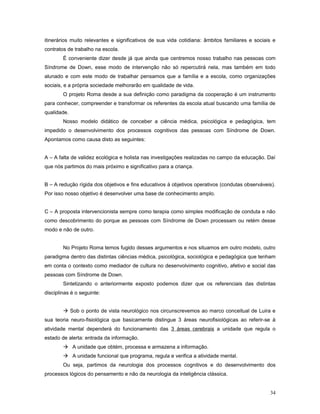 itinerários muito relevantes e significativos de sua vida cotidiana: âmbitos familiares e sociais e
contratos de trabalho na escola.
É conveniente dizer desde já que ainda que centremos nosso trabalho nas pessoas com
Síndrome de Down, esse modo de intervenção não só repercutirá nela, mas também em todo
alunado e com este modo de trabalhar pensamos que a família e a escola, como organizações
sociais, e a própria sociedade melhorarão em qualidade de vida.
O projeto Roma desde a sua definição como paradigma da cooperação é um instrumento
para conhecer, compreender e transformar os referentes da escola atual buscando uma família de
qualidade.
Nosso modelo didático de conceber a ciência médica, psicológica e pedagógica, tem
impedido o desenvolvimento dos processos cognitivos das pessoas com Síndrome de Down.
Apontamos como causa disto as seguintes:
A – A falta de validez ecológica e holista nas investigações realizadas no campo da educação. Daí
que nós partimos do mais próximo e significativo para a criança.
B – A redução rígida dos objetivos e fins educativos à objetivos operativos (condutas observáveis).
Por isso nosso objetivo é desenvolver uma base de conhecimento amplo.
C – A proposta intervencionista sempre como terapia como simples modificação de conduta e não
como descobrimento do porque as pessoas com Síndrome de Down processam ou retém desse
modo e não de outro.
No Projeto Roma temos fugido desses argumentos e nos situamos em outro modelo, outro
paradigma dentro das distintas ciências médica, psicológica, sociológica e pedagógica que tenham
em conta o contexto como mediador de cultura no desenvolvimento cognitivo, afetivo e social das
pessoas com Síndrome de Down.
Sintetizando o anteriormente exposto podemos dizer que os referenciais das distintas
disciplinas é o seguinte:
 Sob o ponto de vista neurológico nos circunscrevemos ao marco conceitual de Luira e
sua teoria neuro-fisiológica que basicamente distingue 3 áreas neurofisiológicas ao referir-se à
atividade mental dependerá do funcionamento das 3 áreas cerebrais a unidade que regula o
estado de alerta: entrada da informação.
 A unidade que obtém, processa e armazena a informação.
 A unidade funcional que programa, regula e verifica a atividade mental.
Ou seja, partimos da neurologia dos processos cognitivos e do desenvolvimento dos
processos lógicos do pensamento e não da neurologia da inteligência clássica.
34

 