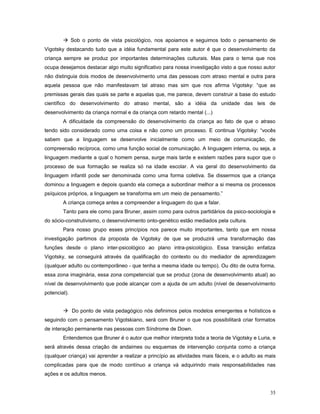  Sob o ponto de vista psicológico, nos apoiamos e seguimos todo o pensamento de
Vigotsky destacando tudo que a idéia fundamental para este autor é que o desenvolvimento da
criança sempre se produz por importantes determinações culturais. Mas para o tema que nos
ocupa desejamos destacar algo muito significativo para nossa investigação visto a que nosso autor
não distinguia dois modos de desenvolvimento uma das pessoas com atraso mental e outra para
aquela pessoa que não manifestavam tal atraso mas sim que nos afirma Vigotsky: “que as
premissas gerais das quais se parte e aquelas que, me parece, devem construir a base do estudo
científico do desenvolvimento do atraso mental, são a idéia da unidade das leis de
desenvolvimento da criança normal e da criança com retardo mental (...)
A dificuldade da compreensão do desenvolvimento da criança ao fato de que o atraso
tendo sido considerado como uma coisa e não como um processo. E continua Vigotsky: “vocês
sabem que a linguagem se desenvolve inicialmente como um meio de comunicação, de
compreensão recíproca, como uma função social de comunicação. A linguagem interna, ou seja, a
linguagem mediante a qual o homem pensa, surge mais tarde e existem razões para supor que o
processo de sua formação se realiza só na idade escolar. A via geral do desenvolvimento da
linguagem infantil pode ser denominada como uma forma coletiva. Se dissermos que a criança
dominou a linguagem e depois quando ela começa a subordinar melhor a si mesma os processos
psíquicos próprios, a linguagem se transforma em um meio de pensamento.”
A criança começa antes a compreender a linguagem do que a falar.
Tanto para ele como para Bruner, assim como para outros partidários da psico-sociologia e
do sócio-construtivismo, o desenvolvimento onto-genético estão mediados pela cultura.
Para nosso grupo esses princípios nos parece muito importantes, tanto que em nossa
investigação partimos da proposta de Vigotsky de que se produzirá uma transformação das
funções desde o plano inter-psicológico ao plano intra-psicológico. Essa transição enfatiza
Vigotsky, se conseguirá através da qualificação do contexto ou do mediador de aprendizagem
(qualquer adulto ou contemporâneo - que tenha a mesma idade ou tempo). Ou dito de outra forma,
essa zona imaginária, essa zona competencial que se produz (zona de desenvolvimento atual) ao
nível de desenvolvimento que pode alcançar com a ajuda de um adulto (nível de desenvolvimento
potencial).
 Do ponto de vista pedagógico nós definimos pelos modelos emergentes e holísticos e
seguindo com o pensamento Vigotskiano, será com Bruner o que nos possibilitará criar formatos
de interação permanente nas pessoas com Síndrome de Down.
Entendemos que Bruner é o autor que melhor interpreta toda a teoria de Vigotsky e Luria, e
será através dessa criação de andaimes ou esquemas de intervenção conjunta como a criança
(qualquer criança) vai aprender a realizar a princípio as atividades mais fáceis, e o adulto as mais
complicadas para que de modo contínuo a criança vá adquirindo mais responsabilidades nas
ações e os adultos menos.
35

 