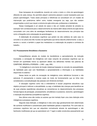 Esse transpasso de competência, levando em conta o modo e o ritmo de aprendizagem
diferente de cada criança, lhe permitirá adquirir autonomia pessoal e social necessária para sua
própria aprendizagem. Todos esses princípios e referências se concretizam em um modelo de
intervenção que poderíamos definir como modelo emergente (ou seja, que não existem
programações a priori) que requer a sintonia de ação entre pais, professores e mediadores.
Nossa investigação é um estudo de casos e não um modelo amostral de amostra ou
exemplar nem correlacional para o desenvolvimento da mesma além dessa sintonia de ação temos
concordado com uma série de estratégias facilitadoras do desenvolvimento dos princípios tais
como a fotografia como antecipação da aprendizagem.
A elaboração de processos cognitivos que partem da vida cotidiana de cada caso no
concreto e na cultura dos três mundos de significados que temos descrito anteriormente: a casa, a
escola e o social; e também o papel dos mediadores e a elaboração de projetos e contratos de
trabalho.
0.5. Processamento Simultâneo e Sucessivo
Compartilhamos através do modelo de transferência e aproveitamento da instrução
incompleta, a concepção da inteligência com esse conjunto de processos cognitivos que se
formam em quantidade menor ou aparecem débeis nos deficientes mentais nas palavras de
CAMPIONE, BROWN e FERRARA – (1982 – pag. 456) :
“ A inteligência é uma teoria da função intelectual baseada no conceito de acessabilidade,
de habilidade para usar com flexibilidade e apropriadamente a informação e as habilidades
disponíveis no sistema.”
Nessa teoria se parte da concepção da inteligência como deficiência funcional e não
estrutural. É precisamente o reverso exato do modo de funcionamento que se tinha visto
considerando a conceitualização das pessoas com Síndrome de Down.
A educação cognitiva como nós a entendemos é buscar programas educativos cujo
objetivo principal é melhorar a educabilidade, ou seja, a habilidade das crianças para beneficiar-se
de suas próprias experiências educativas ao concentrar-se no desenvolvimento dos processos
formais lógicos de percepção, processamento, simultâneos e sucessivos, raciocínio, aprendizagem
e resolução de problemas (competência cognitiva).
Nos últimos anos são muitos os autores que tem tentado fazer uma clara distinção entre
inteligência e processos cognitivos.
Segundo essa distinção, a inteligência é vista como algo geneticamente bem determinado
tão somente modificável e caracterizado pelas habilidades globais e específicas. Por outro lado os
processos cognitivos tem que ser adquiridos normalmente através da aprendizagem e são
facilmente modificáveis (já que se aprenderam em 1º lugar) e estão construídos pessoalmente que

36

 