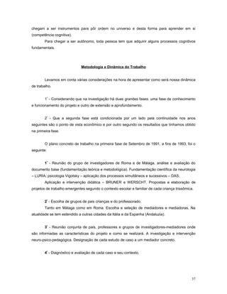 chegam a ser instrumentos para pôr ordem no universo e desta forma para aprender em si
(competência cognitiva).
Para chegar a ser autônomo, toda pessoa tem que adquirir alguns processos cognitivos
fundamentais.

Metodologia e Dinâmica do Trabalho
Levamos em conta várias considerações na hora de apresentar como será nossa dinâmica
de trabalho.
1º - Considerando que na investigação há duas grandes fases: uma fase de conhecimento
e funcionamento do projeto e outro de extensão e aprofundamento.
2º - Que a segunda fase está condicionada por um lado pela continuidade nos anos
seguintes são o ponto de vista econômico e por outro segundo os resultados que tínhamos obtido
na primeira fase.
O plano concreto de trabalho na primeira fase de Setembro de 1991, a fins de 1993, foi o
seguinte:
1º - Reunião do grupo de investigadores de Roma e de Málaga, análise e avaliação do
documento base (fundamentação teórica e metodológica). Fundamentação científica da neurologia
– LURIA; psicologia Vigotsky – aplicação dos processos simultâneos e sucessivos – DAS;
Aplicação e intervenção didática – BRUNER e WERSCHT. Propostas e elaboração de
projetos de trabalho emergentes segundo o contexto escolar e familiar de cada criança trissômica.
2º - Escolha de grupos de pais crianças e do professorado.
Tanto em Málaga como em Roma. Escolha e seleção de mediadores e mediadoras. Na
atualidade se tem estendido a outras cidades da Itália e da Espanha (Andaluzia).
3º - Reunião conjunta de pais, professores e grupos de investigadores-mediadores onde
são informadas as características do projeto e como se realizará. A investigação e intervenção
neuro-psico-pedagógica. Designação de cada estudo de caso a um mediador concreto.
4º - Diagnóstico e avaliação de cada caso e seu contexto.

37

 