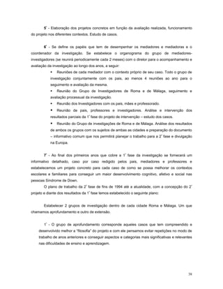 5º - Elaboração dos projetos concretos em função da avaliação realizada, funcionamento
do projeto nos diferentes contextos. Estudo de casos.
6º - Se define os papéis que tem de desempenhar os mediadores e mediadoras e o
coordenador da investigação. Se estabelece o organograma do grupo de mediadoresinvestigadores (se reunirá periodicamente cada 2 meses) com o diretor para o acompanhamento e
avaliação da investigação ao longo dos anos, a seguir:


Reuniões de cada mediador com o contexto próprio de seu caso. Todo o grupo de

investigação conjuntamente com os pais, ao menos 4 reuniões ao ano para o
seguimento e avaliação da mesma.


Reunião do Grupo de Investigadores de Roma e de Málaga, seguimento e

avaliação processual da investigação.


Reunião dos Investigadores com os pais, mães e professorado.



Reunião de pais, professores e investigadores. Análise e intervenção dos

resultados parciais da 1ª fase do projeto de intervenção – estudo dos casos.



Reunião do Grupo de investigações de Roma e de Málaga. Análise dos resultados

de ambos os grupos com os sujeitos de ambas as cidades e preparação do documento
– informativo comum que nos permitirá planejar o trabalho para a 2 ª fase e divulgação
na Europa.
7º - Ao final dos primeiros anos que cobre a 1ª fase da investigação se fornecerá um
informativo detalhado, caso por caso redigido pelos pais, mediadores e professores e
estabelecemos um projeto concreto para cada caso de como se possa melhorar os contextos
escolares e familiares para conseguir um maior desenvolvimento cognitivo, afetivo e social nas
pessoas Síndrome de Down.
O plano de trabalho da 2ª fase de fins de 1994 até a atualidade, com a concepção do 2 º
projeto e diante dos resultados da 1ª fase temos estabelecido o seguinte plano:
Estabelecer 2 grupos de investigação dentro de cada cidade Roma e Málaga. Um que
chamamos aprofundamento e outro de extensão.
1º - O grupo de aprofundamento corresponde aqueles casos que tem compreendido e
desenvolvido melhor a “filosofia” do projeto e com ele pensamos evitar repetições no modo de
trabalho de anos anteriores e conseguir aspectos e categorias mais significativas e relevantes
nas dificuldades de ensino e aprendizagem.

38

 