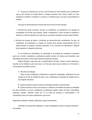 2º - O grupo de extensão por sua vez, são formados por todos aqueles pais e professores
que se tem interado do projeto Roma e desejam aprender como intervir melhor em seus
respectivos contextos. A filosofia é a mesma e a dinâmica igual, só muda a profundidade do
trabalho.
No grupo de aprofundamento durante este anos vamos ter três reuniões.
1. Reunião dos casos concretos. Os pais, os mediadores, os professores e as equipes de
investigação se reunirão para analisar, avaliar e estabelecer o modo concreto de trabalhar e
elaborar um informe específico de cada caso e os projetos educativos a serem desenvolvidos.
2. Reunião dos grupos de idade e momentos de desenvolvimento semelhantes. Os pais, os
mediadores, os professores e a equipe se reunirão para analisar conjuntamente como se
desenvolveram os projetos concretos anteriores. É um momento de intercâmbio e reflexão
sobre aspectos e categorias entre eles.
É um momento de intercâmbio, de informação e de atuação de contrastes e pareceres
para com a família, mediadores e professores expõem durante um tempo como trabalham, que
dificuldades encontram e entre todos buscamos possíveis soluções.
Nestas situações, cada caso traz o material (álbuns de fotos, vídeos e outros materiais) e
durante um dia refletimos sobre tudo isso e ao final para cada caso se elabora um informativo e
uma proposta de trabalho (Junho).
3º - Reunião de Avaliação
Todos os pais, mediadores, profissionais e equipe de investigação, celebramos de uma
sessão de um dia de reflexão de todo o ano e elaboramos a proposta de trabalho para o
ano seguinte (Outubro).
8º - Nessas reuniões os pais do grupo de extensão participam conjuntamente.
9º - Esses encontros duram uma semana e o Sábado é de reflexão de todas as atividades
dos dias anteriores e os pais, mediadores e professores expõem diante de toda a assembléia,
pareceres, dúvidas, materiais, êxitos etc. É um modo de socializar a aprendizagem e de
compartilhar outros com pais e professores o que se fez.
Diagnóstico-avaliação: Sentido, significado e alguns instrumentos.
Inspirados no pensamento vigotskiano, nossa investigação se apoia no seguinte esquema
de medição:
39

 