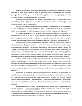 Este tipo de referencial teórico tem revolucionado profundamente a reabilitação de nosso
país, até ao ponto de que hoje se define a reabilitação como “aprendizagem em condições
patológicas”. Isso significa que a reabilitação está engajando-se ao nível da pedagogia deixando
um pouco de lado o mundo mais tradicional da medicina.
Isso implicava (concretamente com respeito à Síndrome de Down), por um lado aprofundar
as condições clínico-patológicas e por outro, nas temáticas relativas à aprendizagem e ao
ensinamento confrontando umas e outras.
Portanto como elemento importante devíamos ter em conta as alterações neuro-biológicas
e neuro-psicológicas na Síndrome de Down e observá-las não para chegar ao que eu mesmo
definia como neurológica do déficit senão para chegar à neurologia dos processos cognitivos.
A experiência pedagógica, os recursos e estratégias que propunham os colegas me
pareciam uma via através da qual se poderia modificar a estrutura cognitiva das crianças e dos
jovens que participam do laboratório e tudo isso de acordo com importante referencial teórico que,
ao olhar dos conceitos vigotskianos nos tem levado a descrever a “teoria dos sistemas dinâmicos”.
Segundo essas teorias ou seja no âmbito das teorias sistêmicas não é possível separar o
cérebro do contexto. E a palavra contexto era uma palavra sobre a qual temos concordado tanto eu
como os colegas pedagogos e o psicólogo Gianni Biondi. Não é possível separar “cérebro” de
“contexto” e portanto temos que operativizar a ação educativa, nos contextos para chegar ao
sistema nervoso central promovendo assim seu desenvolvimento. Esse desenvolvimento, portanto,
não obedece exclusivamente a leis determinadas pela genética e sim se deixa ajudar e expressa
as potencialidades próprias precisamente através da potência (força) e criatividade dos contextos.
Portanto, falar de contexto significava para mim antes de tudo o contexto familiar. E nesse
trabalho dos pedagogos eu vislumbrava uma ação encaminhada à realizar o que havíamos feito
nas fases de idade mais precoces a saber: preparar a família para colocar em prática um processo
educativo que continuava até a adolescência e até a idade adulta e considerando esta como sujeita
a um processo de desenvolvimento ao invés de entendê-la como um processo meramente
estatístico.
No trabalho de laboratório observei do mesmo modo que a atenção se centrava em um
segundo contexto muito importante que era o “contexto escola”. A presença de muitos professores
em nosso laboratório tem representado para muitas crianças e jovens um elemento positivo
criando uma continuidade entre a família e a escola e permitindo com isso melhorar a qualidade de
dois dos mais importantes contextos que favorecem o desenvolvimentos e o crescimento do
indivíduo.
Através da ajuda do Dr. Biondi, concretamente temos dirigido muito a atenção até outro
contexto importante – o contexto do tempo livre – do âmbito social como ocasião de confrontação e
de intercâmbio com os demais. Esse contexto resulta ser ainda mais importante que os outros para
o desenvolvimento da área emotiva-emocional. A área que de alguma maneira me parece que é o
motor do desenvolvimento cognitivo e que o sustenta e o empurra.
4

 