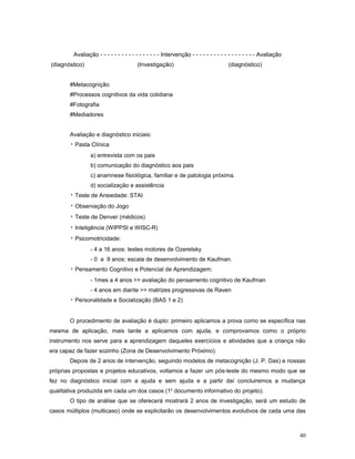 Avaliação - - - - - - - - - - - - - - - - - Intervenção - - - - - - - - - - - - - - - - - - Avaliação
(diagnóstico)

(Investigação)

(diagnóstico)

#Metacognição
#Processos cognitivos da vida cotidiana
#Fotografia
#Mediadores
Avaliação e diagnóstico iniciais:
* Pasta Clínica
a) entrevista com os pais
b) comunicação do diagnóstico aos pais
c) anamnese fisiológica, familiar e de patologia próxima.
d) socialização e assistência
* Teste de Ansiedade: STAI
* Observação do Jogo
* Teste de Denver (médicos)
* Inteligência (WIPPSI e WISC-R)
* Psicomotricidade:
- 4 a 16 anos: testes motores de Ozeretsky
- 0 a 9 anos: escala de desenvolvimento de Kaufman.
* Pensamento Cognitivo e Potencial de Aprendizagem:
- 1mes a 4 anos >> avaliação do pensamento cognitivo de Kaufman
- 4 anos em diante >> matrizes progressivas de Raven
* Personalidade e Socialização (BAS 1 e 2)
O procedimento de avaliação é duplo: primeiro aplicamos a prova como se específica nas
mesma de aplicação, mais tarde a aplicamos com ajuda, e comprovamos como o próprio
instrumento nos serve para a aprendizagem daqueles exercícios e atividades que a criança não
era capaz de fazer sozinho (Zona de Desenvolvimento Próximo).
Depois de 2 anos de intervenção, seguindo modelos de metacognição (J. P. Das) e nossas
próprias propostas e projetos educativos, voltamos a fazer um pós-teste do mesmo modo que se
fez no diagnóstico inicial com a ajuda e sem ajuda e a partir daí concluiremos a mudança
qualitativa produzida em cada um dos casos (1o documento informativo do projeto).
O tipo de análise que se oferecerá mostrará 2 anos de investigação, será um estudo de
casos múltiplos (multicaso) onde se explicitarão os desenvolvimentos evolutivos de cada uma das

40

 
