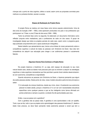 crianças sob o ponto de vista cognitivo, afetivo e social, assim como as propostas concretas para
melhorar os contextos familiar, escolar e sociais.

Etapas de Realização do Projeto Roma
O projeto Roma se realizou em duas fases como temos exposto anteriormente. Uma de
dois anos de duração (1991 - 1993), onde aparecem produzidas nos pais e nos professores que
participaram na 1a fase; e uma 2a fase de dois anos (1994 - 1996).
Tanto na primeira fase como na segunda, foi elaborado um documento informativo como
reflexão conjunta entre mediadores, pais e professores de cada um dos casos. O grupo de
investigação deseja que todos os projetos parciais de cada caso, assim como o programa geral,
seja publicado conjuntamente com o apoio audiovisual e fotográfico.
Neste trabalho que apresentamos aqui, temos uma síntese do nosso pensamento sobre a
competência cognitiva e cultural de todas as pessoas com Síndrome de Down. Que elas tem
competência de adquirir sua educação para chegar a ser autônomas pessoal e socialmente
falando.

Algumas Chaves Para Conhecer o Projeto Roma
No projeto tratamos o trissômico 21, ou seja, abrir espaço de educação no seu meio
natural desde cedo, desde as idades mais precoces para que os ensinem a adquirir as estratégias
cognitivas e meta-cognitivas necessárias que lhes permitam quando forem adultos desenvolveremse com autonomia, competência e originalidade.
Quando educamos as pessoas com Síndrome de Down, o fazemos pensando que algum
dia serão pessoas adultas. Deste ponto de vista, nosso modelo educativo parte de dois princípios a
saber:
1o) A educação da criança trissômica, desde seu início, deve ir focalizando sua autonomia
pessoal na idade adulta, porque o trissômico 21 é um ser com necessidades educativas
específicas como qualquer pessoa e que se faz inteligente como temos afirmado em
pontos anteriores e sempre e quando o contexto lhe dê oportunidades para isso.
Então, o que se passa com a genética?
Com a genética não se passa nada. A genética é uma oportunidade e não um epitáfio.
Tudo o que se faz, tudo o que se projeta como aprendizagem das pessoas trissômicas 21, desde a
idade mais precoce, se deve fazer pensando nesta autonomia pessoal e social que tem a

41

 