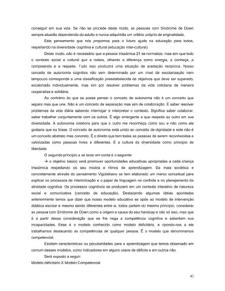 conseguir em sua vida. Se não se procede deste modo, as pessoas com Síndrome de Down
sempre atuarão dependendo do adulto e nunca adquirirão um critério próprio de originalidade.
Este pensamento que nós propomos para o futuro ajuda na educação para todos,
respeitando na diversidade cognitiva e cultural (educação inter-cultural).
Deste modo, não é necessário que a pessoa trissômica 21 se normalize, mas sim que todo
o contexto social e cultural que a rodeia, olhando a diferença como energia, a conheça, a
compreenda e a respeite. Tudo isso produzirá uma situação de aceitação reciproca. Nosso
conceito de autonomia cognitiva não vem determinado por um nível de escolarização nem
tampouco corresponde a uma classificação preestabelecida de objetivos que deve ser superado,
escalonado individualmente, mas sim por resolver problemas da vida cotidiana de maneira
cooperativa e solidária.
Ao contrário do que se possa pensar o conceito de autonomia não é um conceito que
separa mas que une. Não é um conceito de separação mas sim de colaboração. É saber resolver
problemas da vida diária sabendo interrogar e interpretar o contexto. Significa saber colaborar,
saber trabalhar conjuntamente com os outros. É algo emergente e que respeita ao outro em sua
diversidade. A autonomia colabora para que o outro me reconheça como sou e não como ele
gostaria que eu fosse. O conceito de autonomia está unido ao conceito de dignidade e este não é
um conceito abstrato mas concreto. É o direito que tem todas as pessoas de serem reconhecidas e
valorizadas como pessoas livres e diferentes. É a cultura da diversidade como principio de
liberdade.
O segundo princípio a se levar em conta é o seguinte:
 o objetivo básico será promover oportunidades educativas apropriadas a cada criança
trissômica respeitando os seu modos e ritmos de aprendizagem. Da mais soviética e
concretamente através do pensamento Vigotskiano se tem elaborado um marco conceitual para
explicar os processos de interiorização e o papel de linguagem no controle e no planejamento da
atividade cognitiva. Os processos cognitivos se produzem em um contexto interativo de natureza
social e comunicativa (conceito de educação). Destacando algumas idéias apontadas
anteriormente temos que dizer que nosso modelo educativo se opõe ao modelo de intervenção
didática escolar e mesmo sendo diferentes entre si, todos partem do mesmo princípio, considerar
as pessoa com Síndrome de Down como a origem e causa do seu handcap e não só isso, mas que
é a partir dessa consideração que se lhe nega a competência cognitiva e salientam sua
incapacidades. Esse é o modelo conhecido como modelo deficitário, e opondo-nos a ele
trabalhamos destacando as competências de qualquer pessoa. É o modelo que denominamos
competencial.
Existem características ou peculiaridades para a aprendizagem que temos observado em
comum desses modelos, como indicadores em alguns casos de déficits e em outros não.
Será exposto a seguir:
Modelo deficitário X Modelo Competencial
42

 