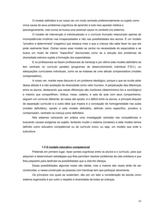 O modelo deficitário é ao nosso ver um modo centrado preferencialmente no sujeito como
única causa de seus problemas cognitivos de aprendiz e tudo isso apoiado médica e
psicologicamente, mas nunca se busca uma possível causa no contexto (no sistema).
O modelo de intervenção é individualizado e o currículo truncado relacionado apenas às
incompetências incidindo nas incapaciadades e não nas possibilidades dos alunos. É um modelo
"privativo e determinista" (negativo) que destaca mais o que a criança não sabe fazer do que ela
pode realmente fazer. Outras vezes esse modelo se centra na necessidade do especialista e se
busca um modo de intervir "específico" (tecnocrata) como se a solução dos problemas de
diversidade estivera sujeita a formação dos especialistas.
E os profissionais se fazem profissionais do handcap e por último este modelo deficitário se
tem centrado no currículo paralelo (programas de desenvolvimento individual P.D.I.), ou
adequações curriculares individuais, como se se tratasse de uma atitude compensadora (modelo
compensatório).
A nosso ver, manter esse discurso é um problema ideológico, porque o que se oculta atrás
dessa atitude é a não aceitação da diversidade como valor humano. A perpetuação das diferenças
entre os alunos, destacando que essas diferenças são insolúveis (determinismo bio e sociológico)
e mesmo que compartilhem, ônibus, mesa, cadeira, e sala de aula com seus companheiros,
seguem um currículo diferente, às vezes até oposto, é o déficit entre os alunos, a principal etiqueta
de separação curricular e a outra idéia que impera é a concepção de homogeneidade nas aulas
(modelo deficitário), oposto a este modelo deficitário, definido como específico, privativo e
compensador, centrado na criança como deficitário.
Nós estamos colocando em prática uma investigação centrada nas competências e
buscando causas exógenas ao sujeito, tentando mudar o sistema (contexto) a este modelo temos
definido como educativo competencial ou de currículo único, ou seja, um modelo que evite a
subcultura.

1.2 O modelo educativo competencial
Pretende em primeiro lugar, fazer pontes cognitivas entre os alunos e o currículo, para que
adquiram e desenvolvam estratégias que lhes permitam resolver problemas da vida cotidiana e que
lhes preparem para desfrutar as possibilidades que a vida lhe ofereça.
Essas possibilidades algumas vezes são dadas, mas a maioria das vezes terão de ser
construídas, e nessa construção as pessoas com handicap tem que participar ativamente.
Os princípios nos quais se sustentam, são por um lado a consideração da escola como
sistema organizado é por outro o respeito à diversidade de todas as crianças.

43

 