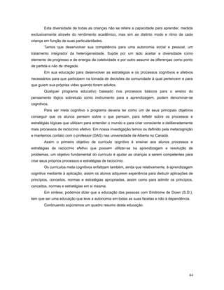 Esta diversidade de todas as crianças não se refere a capacidade para aprender, medida
exclusivamente através do rendimento acadêmico, mas sim ao distinto modo e ritmo de cada
criança em função de suas particularidades.
Temos que desenvolver sua competência para uma autonomia social e pessoal, um
tratamento integrador da heterogeneidade. Supõe por um lado aceitar a diversidade como
elemento de progresso e de energia da coletividade e por outro assumir as diferenças como ponto
de partida e não de chegada.
Em sua educação para desenvolver as estratégias e os processos cognitivos e afetivos
necessários para que participem na tomada de decisões da comunidade à qual pertencem e para
que guiem sua próprias vidas quando forem adultos.
Qualquer programa educativo baseado nos processos básicos para o ensino do
pensamento lógico sobretudo como instrumento para a aprendizagem, podem denominar-se
cognitivos.
Para ser meta cognitivo o programa deveria ter como um de seus principais objetivos
conseguir que os alunos pensem sobre o que pensam, para refletir sobre os processos e
estratégias lógicas que utilizam para entender o mundo e para criar consciente e deliberadamente
mais processos de raciocínio efetivo. Em nossa investigação temos os definido pela metacognição
e mantemos contato com o professor (DAS) nas universidade de Alberta no Canadá.
Assim o primeiro objetivo de currículo cognitivo é ensinar aos alunos processos e
estratégias de raciocínio efetivo que possam utilizar-se na aprendizagem e resolução de
problemas, um objetivo fundamental do currículo é ajudar as crianças a serem competentes para
criar seus próprios processos e estratégias de raciocínio.
Os currículos meta cognitivos enfatizam também, ainda que relativamente, à aprendizagem
cognitiva mediante à aplicação, assim os alunos adquirem experiência para deduzir aplicações de
princípios, conceitos, normas e estratégias apropriadas, assim como para admitir os princípios,
conceitos, normas e estratégias em si mesma.
Em síntese, podemos dizer que a educação das pessoas com Síndrome de Down (S.D.),
tem que ser uma educação que leve a autonomia em todas as suas facetas e não à dependência.
Continuando exporemos um quadro resumo desta educação.

44

 