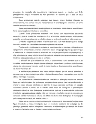 processos de mediação são especialmente importantes quando se trabalha com S.D.,
principalmente porque necessitam de mais processos de andaime que o resto de seus
companheiros.
Esses profissionais quando organizam sua classes, tomam decisões reflexivas ou
irreflexivamente, mas sempre com uma intencionalidade de aprendizagem e estabelece um forma
diferente de organizar o espaço.
Neste caso destacamos por sua importância, a organização cooperativa da aprendizagem
frente a organização individualista ou competitiva.
Quando esses profissionais trabalham com alunos com necessidades educativas
específica, como é o caso das pessoas com S.D. a forma de trabalho solidário e cooperativo
possibilita um melhora substancial na relação mútua e no rendimento escolar de todos os alunos.
O trabalho cooperativo e solidário na escola e em casa é um modo de conseguir na criança
trissômica, através dos companheiros a meta compreensão necessária.
Precisamente nos interessa o contraste de pareceres entre as crianças, a interação entre
companheiros (entre irmãos e parentes) e na mesma classe em oposição àqueles que pensam que
é melhor que as crianças trissômicas aprendam em situação pessoal particular (segregação), à
sós, enfrentando-se a seus próprios erros. Este modo de educação nem sempre produz na criança
trissômica o desejo de saber, a emoção de conhecer.
O descobrir em que consistem as coisas, o conhecimento é uma atividade que só se
consegue cooperativamente. Através dessas estratégias cooperativas, o professor pode favorecer
alguns dos processos de interação social, de modo singular no desenvolvimento e aprendizagem
de alunos trissômicos 21.
A escolarização pensamos, tem como principal objetivo que os alunos aprendam a
aprender, que se dêem conta do que sabem e do que não sabem fazer, e que saibam como e onde
obter a informação necessária.
Em conseqüência a intencionalidade que caracteriza a educação escolar nas pessoas
Down, por parte dos pais e dos professores, vem determinada por uma clara intervenção dirigida a
ensinar a estas crianças estratégias de controle de seus processos cognitivos em situação
cooperativa (ensina a pensar, se se trabalha deste modo se conseguirá a aprendizagem
significativa não só de fatos, fenômenos, acontecimentos, mas que se alcançará algo muito mais
importante, o procedimento de trabalho (não nos interessa o resultado, mas sim o processo para
conseguir adentrar no mundo da cultura), não é fácil mas é uma meta deste grupo de investigação
para conseguir a educação das pessoas com S.D.
Neste aparte merece um tratamento especial, o destaque de algumas das funções dessa
figura importante na nossa investigação que é o mediador (estudante de pedagogia ou de
psicologia, professor, médico, uma pessoa catalisadora de aprendizagem) que sempre tem atuado
e atua como facilitador entre os diversos contextos de aprendizagem.

46

 