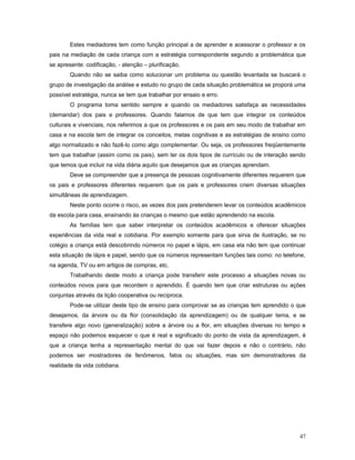 Estes mediadores tem como função principal a de aprender e acessorar o professor e os
pais na mediação de cada criança com a estratégia correspondente segundo a problemática que
se apresente: codificação, - atenção – plurificação.
Quando não se saiba como solucionar um problema ou questão levantada se buscará o
grupo de investigação da análise e estudo no grupo de cada situação problemática se proporá uma
possível estratégia, nunca se tem que trabalhar por ensaio e erro.
O programa toma sentido sempre e quando os mediadores satisfaça as necessidades
(demandar) dos pais e professores. Quando falamos de que tem que integrar os conteúdos
culturais e vivenciais, nos referimos a que os professores e os pais em seu modo de trabalhar em
casa e na escola tem de integrar os conceitos, metas cognitivas e as estratégias de ensino como
algo normalizado e não fazê-lo como algo complementar. Ou seja, os professores freqüentemente
tem que trabalhar (assim como os pais), sem ter os dois tipos de currículo ou de interação sendo
que temos que incluir na vida diária aquilo que desejamos que as crianças aprendam.
Deve se compreender que a presença de pessoas cognitivamente diferentes requerem que
os pais e professores diferentes requerem que os pais e professores criem diversas situações
simultâneas de aprendizagem.
Neste ponto ocorre o risco, as vezes dos pais pretenderem levar os conteúdos acadêmicos
da escola para casa, ensinando às crianças o mesmo que estão aprendendo na escola.
As famílias tem que saber interpretar os conteúdos acadêmicos e oferecer situações
experiências da vida real e cotidiana. Por exemplo somente para que sirva de ilustração, se no
colégio a criança está descobrindo números no papel e lápis, em casa ela não tem que continuar
esta situação de lápis e papel, sendo que os números representam funções tais como: no telefone,
na agenda, TV ou em artigos de compras, etc.
Trabalhando deste modo a criança pode transferir este processo a situações novas ou
conteúdos novos para que recordem o aprendido. É quando tem que criar estruturas ou ações
conjuntas através da lição cooperativa ou recíproca.
Pode-se utilizar deste tipo de ensino para comprovar se as crianças tem aprendido o que
desejamos, da árvore ou da flor (consolidação da aprendizagem) ou de qualquer tema, e se
transfere algo novo (generalização) sobre a árvore ou a flor, em situações diversas no tempo e
espaço não podemos esquecer o que é real e significado do ponto de vista da aprendizagem, é
que a criança tenha a representação mental do que vai fazer depois e não o contrário, não
podemos ser mostradores de fenômenos, fatos ou situações, mas sim demonstradores da
realidade da vida cotidiana.

47

 