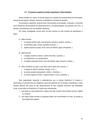 2.2 – Processos cognitivos (metas cognitivas) e Vida Cotidiana
Nosso trabalho em casa e na escola seguirá um modelo de processamento de informação,
através da percepção, atenção, memória, transferência e tomada de decisões.
Os processos cognitivos, anteriormente mencionados (a percepção, a atenção, a memória)
como elementos favorecedores do desenvolvimento e da aprendizagem nas pessoas com S.D., e
portanto, favorecedores de sua atividade intelectual.
Em nossa investigação vamos partir de três cenários ou três mundos de significados a
saber:
A – Meio Familiar:
1. no espaço familiar (sala, sala de jantar, banheiro, quartos, cozinha...)
2. os familiares (pais, irmãos, parentes em geral...)
3. objetos próprios (roupas, livros, livros de história, jogos, brinquedos...)
B – Meio Escolar:
1. o espaço escolar (a classe, o pátio de recreio, o ginásio...)
2. os professores e os companheiros
3. os objetos escolares (livros, livros de história, lápis, borracha, caneta...)
C – Meio Ambiente (ou seja, o que não é nem a casa nem a escola...):
1. o espaço ao redor (o parque, a praça, a rua...)
2. as outras pessoas (açougueiro, médico, o faxineiro...)
3. os outros lugares (a fonte, o supermercado, o circo, a padaria...)
Esta organização responde a pretendermos que a criança trissômica 21 adquira e
desenvolva um pensamento por categoria e para isso partimos de 3 princípios importantes e muito
simples (através dos quais se vão desenvolvendo as três unidades funcionais que estabelece
Lúria), e que todos os trissômicos 21 teriam que compreender:
1 – que todas as coisa pertencem a algum dos três mundos mencionados (animal, vegetal
ou mineral).
2 – que estas coisas animais ou pessoais podem ser encontradas em casa, na escola ou
fora destes dois lugares.

48

 