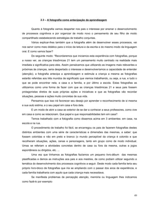 2.3 – A fotografia como antecipação da aprendizagem
Quanto à fotografia vamos despertar nos pais o interesse por ensinar o desenvolvimento
de processos cognitivos e por organizar de modo novo o pensamento de seu filho de modo
compartilhado estabelecendo estratégias de trabalho conjuntas.
Vários explicar-lhes também que a fotografia além de desenvolver esses processos, vai
nos servir como meio didático para o início da leitura e da escrita e do mesmo modo da linguagem
oral. E como vamos fazer?
Do seguinte modo: “Recordaremos que iniciamos esta experiência com fotografias, porque
a nosso ver, as crianças trissômicas 21 tem um pensamento muito centrado na realidade mais
imediata e significativa para eles. Assim pensávamos que utilizando as imagens mais relevantes e
próximas às crianças, seria despertado o interesse e desenvolveríamos a capacidade de entender
(atenção), a fotografia antecipa a aprendizagem e estimula a criança a mesma as fotografias
estarão referidas aos três mundos de significado que viemos trabalhando, ou seja, a rua, e tudo o
que se pode encontrar nela, a casa e a família, e por último a escola. Estas fotografias as
utilizamos como uma forma de fazer com que as crianças trissômicas 21 e seus pais fossem
protagonistas diretos de suas próprias ações e iniciativas e que as fotografias vão recordar
situações, pessoas e ações muito concretas de sua vida.
Pensamos que isso irá favorecer seu desejo por aprender o reconhecimento de si mesma
e sua auto estima, e o seu papel em casa e fora dela.
E um modo de abrir a casa ao exterior de se dar a conhecer a seus professores, como vive
em casa e como se relacionam. Que papel e que responsabilidades tem em casa?
Temos trabalhado com a fotografia como dissemos acima em 3 ambientes: em casa, na
escola e na rua.
O procedimento de trabalho foi fácil, se encarregou os pais de fazerem fotografias destes
distintos ambientes com uma série de características e dimensões das mesmas, a saber: que
fossem coloridas e não em preto e branco (o mundo perceptível da criança é colorido e que
recolheram situações, ações, cenas e personagens, tanto em grupo como de modo individual.
Umas se referiam a atividades concretas dentro de casa ou fora da mesma, outras a jogos
espontâneos ou dirigidos, etc. ...
Uma vez que tínhamos as fotografias fazíamos um pequeno livro-álbum das mesmas
plastificadas e demos as instruções aos pais e aos mestres, de como podiam utilizar seguindo a
temática do desenvolvimento dos processos cognitivos a seguir. Deste modo cada família teria seu
próprio livro-bloco de fotografias que iria se ampliando com o passar dos anos de experiência, e
cada família trabalharia com aquilo que cada criança mais necessitava.
Se manifesta problemas de percepção atenção, memória ou linguagem lhes indicamos
como fazê-lo por exemplo:

49

 