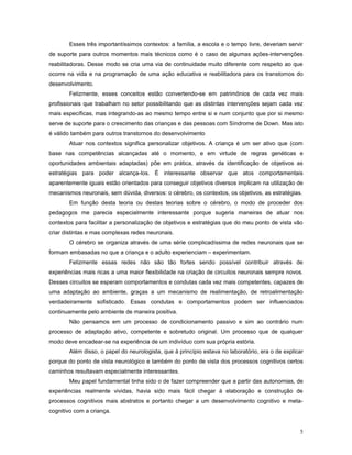 Esses três importantíssimos contextos: a família, a escola e o tempo livre, deveriam servir
de suporte para outros momentos mais técnicos como é o caso de algumas ações-intervenções
reabilitadoras. Desse modo se cria uma via de continuidade muito diferente com respeito ao que
ocorre na vida e na programação de uma ação educativa e reabilitadora para os transtornos do
desenvolvimento.
Felizmente, esses conceitos estão convertendo-se em patrimônios de cada vez mais
profissionais que trabalham no setor possibilitando que as distintas intervenções sejam cada vez
mais específicas, mas integrando-as ao mesmo tempo entre si e num conjunto que por si mesmo
serve de suporte para o crescimento das crianças e das pessoas com Síndrome de Down. Mas isto
é válido também para outros transtornos do desenvolvimento
Atuar nos contextos significa personalizar objetivos. A criança é um ser ativo que (com
base nas competências alcançadas até o momento, e em virtude de regras genéticas e
oportunidades ambientais adaptadas) põe em prática, através da identificação de objetivos as
estratégias para poder alcança-los. É interessante observar que atos comportamentais
aparentemente iguais estão orientados para conseguir objetivos diversos implicam na utilização de
mecanismos neuronais, sem dúvida, diversos: o cérebro, os contextos, os objetivos, as estratégias.
Em função desta teoria ou destas teorias sobre o cérebro, o modo de proceder dos
pedagogos me parecia especialmente interessante porque sugeria maneiras de atuar nos
contextos para facilitar a personalização de objetivos e estratégias que do meu ponto de vista vão
criar distintas e mas complexas redes neuronais.
O cérebro se organiza através de uma série complicadíssima de redes neuronais que se
formam embasadas no que a criança e o adulto experienciam – experimentam.
Felizmente essas redes não são tão fortes sendo possível contribuir através de
experiências mais ricas a uma maior flexibilidade na criação de circuitos neuronais sempre novos.
Desses circuitos se esperam comportamentos e condutas cada vez mais competentes, capazes de
uma adaptação ao ambiente, graças a um mecanismo de realimentação, de retroalimentação
verdadeiramente sofisticado. Essas condutas e comportamentos podem ser influenciados
continuamente pelo ambiente de maneira positiva.
Não pensamos em um processo de condicionamento passivo e sim ao contrário num
processo de adaptação ativo, competente e sobretudo original. Um processo que de qualquer
modo deve encadear-se na experiência de um indivíduo com sua própria estória.
Além disso, o papel do neurologista, que à princípio estava no laboratório, era o de explicar
porque do ponto de vista neurológico e também do ponto de vista dos processos cognitivos certos
caminhos resultavam especialmente interessantes.
Meu papel fundamental tinha sido o de fazer compreender que a partir das autonomias, de
experiências realmente vividas, havia sido mais fácil chegar à elaboração e construção de
processos cognitivos mais abstratos e portanto chegar a um desenvolvimento cognitivo e metacognitivo com a criança.
5

 