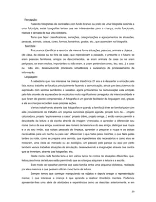 Percepção:
Fazendo fotografias de contrastes com fundo branco ou preto de uma fotografia colorida a
uma fotocópia, estas fotografias teriam que ser interessantes para a criança, muito funcionais,
realista e cercada de sua vida cotidiana.
Teria que fazer classificadores, seriações, categorizações e agrupamentos de situações,
pessoas, animais, coisas, cores, formas, tamanhos, gostos, etc., que apareciam na fotografia.
Memória:
Procuramos identificar e recordar da mesma forma situações, pessoas, animais e objetos...
(de casa, da escola ou de fora da casa) que representam o passado, o presente e o futuro; se
eram pessoas familiares, amigos ou desconhecidos, se eram animais de casa ou se eram
perigosos, se eram muitos, importantes ou não eram, a quem pertenciam (meu, teu, seu...) a casa
ou

não, etc., desenvolvendo processos simultâneos e sucessivos de processamento da

informação.
Linguagem:
A sabedoria que nos interessa na criança trissômica 21 era e é despertar a emoção pela
fala, nosso trabalho se focaliza principalmente fazendo a comunicação, ainda que descuidemos da
expressão com sentido semântico e sintático, agora procuramos na comunicação esta emoção
pela fala através de expressões de vocábulos muito significativos carregados de intencionalidade e
que foram de grande compreensão. A fotografia é um grande facilitador da linguagem oral, graças
a ela as crianças recordam suas próprias ações.
Vamos trabalhando através das fotografias e quando a família já tiver se familiarizado com
este procedimento de trabalho em projetos concretos (projeto agenda, projeto livro de..., projeto
calculadora, projeto “exploraremos a casa”, projeto diário, projeto amiga...) então vamos permitir a
descoberta da leitura e da escrita através da imagem vivenciada, e aprender a diferenciar seu
nome com o da sua amiga, a escrever seu número de telefone e do seu amigo, distinguir sua roupa
e a do seu irmão, sua coisas pessoais de limpeza, aprender a preparar a roupa e as coisas
necessárias para um banho ou para sair, diferenciar o que fazia pelas manhãs, o que fazia pelas
tardes ou noite, como se prepara uma comida, que ingredientes são necessários e como elas se
misturam, uma visita ao mercado ou ao zoológico, um passeio pelo parque ou aqui por perto
também vamos trabalhar situações de simulação, desenvolvendo a imaginação através dos contos
que se inventam, através das fotografias, etc.
Deste modo cada família teria e tem vários livros de contos de situações diferentes, que,
feitos para livros de leituras estão permitindo que as crianças adquiram a leitura e a escrita.
Este modo de trabalhar permite que cada família tenha uma pequena biblioteca, realizada
por eles mesmos e que possam utilizar como livros de leitura.
Sempre temos que começar manipulando os objetos e depois chegar a representação
mental, o que interessa a criança é que aprenda a realizar itinerários mentais. Podemos
apresentar-lhes uma série de atividades e experiências como as descritas anteriormente, e em
50

 