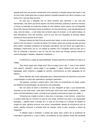 seguida pedir-lhes que pensem mentalmente como resolveria a situação porque seria assim e não
de outro modo. Então pedir para a criança resolver a questão proposta e por último comparar o que
ela fez com o que ela disse que faria.
Ou seja que a fotografia não se utiliza somente para descrever o que nela tem
representado, mas assim que temos exposto nas linhas anteriores, podemos e devemos introduzir
a criança na resolução de problemas simples da vida cotidiana, assim mesmo com as fotografias
temos feito diversas fotocópias cheias de detalhes e de vista panorâmica, umas representativas de
casa, outra da classe..., e com todas elas se faziam jogos de encaixar, ou de quebra-cabeça, se
fazia abecedários, livros tipo acordeon, livros de sua vida com fotografias de diversas idades,
inclusive do futuro (quando se for maior).
Crianças maiores tem feito livros de quando eram bebes, a modo de reconstruir sua própria
estória e com ela adquirir o conceito de estória. Em síntese, temos que recordar aos pais que seus
filhos podem manifestar problemas de aplicação expontânea, daí que temos que sugerir-lhes a
estratégia a desenvolver, por ex.: em relação ao trabalho com a fotografia, deve-se evitar que o
filho só contemple e descreva o que vê, mas sim que tenha que interagir (pensar) através da
mesma (linguagem, relações, categorias e repetições...).
3ª autonomia e o papel da responsabilidade. Projetos específicos de trabalho em casa e no
colégio.
“Que ônibus pegar para chegar aqui? Que rua pegou para ir até...?, qual é mais rápida?,
mais seguro?, divertido?, vamos pegar a rua paralela...?; agora cortamos por esse caminho
transversal, assim cortamos a metade do caminho; caminharemos ao redor (perímetro de um
edifício)...“
Essas reflexões são muitos adequadas para o desenvolvimento da autonomia e provocam
a aprendizagem no plano das matemáticas, topologia e geometria...
“Os passeios, conhecer o próprio bairro, onde vivem os companheiros de classe, podem
ser referência de aprendizagem, de autonomia e de socialização...
Sair com plano do bairro e reconhecer as ruas, fotografar as lojas, o que caracterizam,
encontrar as ruas onde vivem, “onde está a minha casa, onde vivem meus companheiros..., amplia
(como uma fotocopiadora) o plano, converte-lo em maquete construindo as casas com cartão...);
“Comprovar se o trajeto é correto, o mais curto, o mais largo, o mais cômodo... propor-lhe ir
à compra nessa loja ou ir lanchar na casa de uma amiga, conhecer sua casa e sua organização
topológica...; significa sentir a emoção de ir à casa de uma amiga ou a emoção de receber os
amigos em casa; significar provocar uma cultura, necessidades, desejos de encontrar-se com os
outros, significa promover a amizade entre as crianças, entre os pais: provocar a cultura da
integração.”
“A reflexão sobre a realidade, a análise das ações vitais, podem ser os problemas de
matemática e geometria e, o que é melhor, os problemas da vida cotidiana. Estas são atividades
51

 