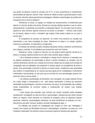 que podem se oferecer a todas as crianças com S. D., a seus companheiros e companheiras,
oportunidades de observar, calcular, medir, orientar-se, refletir-se sobre a geometria plana e sobre
os volumes, descobrir regras geométricas e topológicas, reflexões e aprendizagem de caráter tanto
conceptual como manual ou projetivo.”
“Orientar-se no tempo, no espaço, em relação aos acontecimentos, é fundamental para
adquirir um domínio da fala e da escrita. Orientar-se no tempo significa aprender a usar os verbos
adequadamente, compreender as sucessões e implicações lógicas. Ter uma idéia clara do tempo,
significa ter clara memória, significa orientar-se na escrita, na narração:” “...Primeiro, esta manhã
eu me levanto, depois eu tomo o chocolate, logo preparo minha pasta e depois eu vou para a
escola, logo...”
“A competência do escrever, do descrever, de manter uma coerência na variação fica
subordinada a uma clara concepção do tempo. Orientar-se no tempo e no espaço, significa
orientar-se na aritmética, na matemática e na geometria.
O professor de aritmética propõe interações educativas visíveis a observar concretamente
que o espaço, a posição, é uma referência que proporciona valor aos números.
Orientar-se, manter a lógica do “discurso” em sua própria estória significa orientar-se no
tempo e no espaço; significa orientar-se no ontem, hoje, amanhã, agora e depois...”
“...Se é importante aumentar a curiosidade e o desejo de ler e escrever; é necessário que
as distintas perspectivas de aproximação à leitura e escrita considerem as emoções, que se
orientam fazendo-as coincidir com o desejo de comunicar; desejo que se propõe como energia de
investigação para as habilidades que permitiram à criança adquirir as competências de leitura e
escrita. Uma aproximação emocional e técnica ao mesmo tempo, constituindo duas polaridades
que mostrem a complexidade de um recurso que deve apoiar-se em modalidades e instrumentos
multimediais e emocionantes, se não quer que se converta em uma aprendizagem passiva com
exercícios mais ou menos chatos...”
“...As distintas possibilidades de decodificar uma mensagem nos propõe distintas formas
de o fazer chegar a compreensão e em

meio destas diversidades a criança que apresenta

dificuldades de aprendizagem, encontra no dinamismo da busca, na complexidade das ocasiões,
muitas possibilidades de encontrar acesso à compreensão, de superar suas próprias
dificuldades...”
“...cada criança para aprender, para recordar (um mesmo conteúdo) utiliza estratégia
variadíssimas. Investigando na área de ensino e aprendizagem, descobrimos que certas crianças
detém as imagens, outros associam os conteúdos às situações, outros se organizam fazendo
esquemas, desenhos, representações simbólicas, há quem transformam as palavras em rima...
descobrimos que estes “recursos” ajudam a recordar (estratégias de ação...)”
As reflexões que durante as investigações tem surgido em torno das “estratégias e
truques” para superar as dificuldades de ensino e aprendizagem, constituem, ao nosso ver, uma
verdadeira “exploração” dos distintos modos e processos cognitivos utilizados para aprender.
52

 