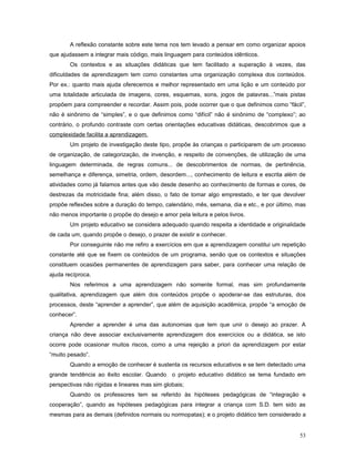 A reflexão constante sobre este tema nos tem levado a pensar em como organizar apoios
que ajudassem a integrar mais código, mais linguagem para conteúdos idênticos.
Os contextos e as situações didáticas que tem facilitado a superação à vezes, das
dificuldades de aprendizagem tem como constantes uma organização complexa dos conteúdos.
Por ex.: quanto mais ajuda oferecemos e melhor representado em uma lição e um conteúdo por
uma totalidade articulada de imagens, cores, esquemas, sons, jogos de palavras...”mais pistas
propõem para compreender e recordar. Assim pois, pode ocorrer que o que definimos como “fácil”,
não é sinônimo de “simples”, e o que definimos como “difícil” não é sinônimo de “complexo”; ao
contrário, o profundo contraste com certas orientações educativas didáticas, descobrimos que a
complexidade facilita a aprendizagem.
Um projeto de investigação deste tipo, propõe às crianças o participarem de um processo
de organização, de categorização, de invenção, e respeito de convenções, de utilização de uma
linguagem determinada, de regras comuns... de descobrimentos de normas, de pertinência,
semelhança e diferença, simetria, ordem, desordem..., conhecimento de leitura e escrita além de
atividades como já falamos antes que vão desde desenho ao conhecimento de formas e cores, de
destrezas da motricidade fina; além disso, o fato de tomar algo emprestado, e ter que devolver
propõe reflexões sobre a duração do tempo, calendário, mês, semana, dia e etc., e por último, mas
não menos importante o propõe do desejo e amor pela leitura e pelos livros.
Um projeto educativo se considera adequado quando respeita a identidade e originalidade
de cada um, quando propõe o desejo, o prazer de existir e conhecer.
Por conseguinte não me refiro a exercícios em que a aprendizagem constitui um repetição
constante até que se fixem os conteúdos de um programa, senão que os contextos e situações
constituem ocasiões permanentes de aprendizagem para saber, para conhecer uma relação de
ajuda recíproca.
Nos referimos a uma aprendizagem não somente formal, mas sim profundamente
qualitativa, aprendizagem que além dos conteúdos propõe o apoderar-se das estruturas, dos
processos, deste “aprender a aprender”, que além de aquisição acadêmica, propõe “a emoção de
conhecer”.
Aprender a aprender é uma das autonomias que tem que unir o desejo ao prazer. A
criança não deve associar exclusivamente aprendizagem dos exercícios ou a didática, se isto
ocorre pode ocasionar muitos riscos, como a uma rejeição a priori da aprendizagem por estar
“muito pesado”.
Quando a emoção de conhecer é sustenta os recursos educativos e se tem detectado uma
grande tendência ao êxito escolar. Quando o projeto educativo didático se tema fundado em
perspectivas não rígidas e lineares mas sim globais;
Quando os professores tem se referido às hipóteses pedagógicas de “integração e
cooperação”, quando as hipóteses pedagógicas para integrar a criança com S.D. tem sido as
mesmas para as demais (definidos normais ou normopatas); e o projeto didático tem considerado a
53

 