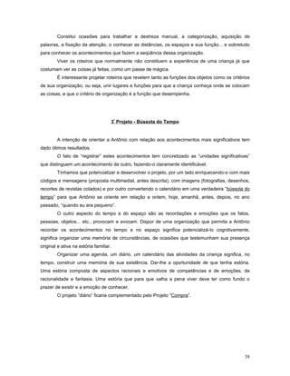 Constitui ocasiões para trabalhar a destreza manual, a categorização, aquisição de
palavras, a fixação da atenção, o conhecer as distâncias, os espaços e sua função... e sobretudo
para conhecer os acontecimentos que fazem a seqüência dessa organização.
Viver os roteiros que normalmente não constituem a experiência de uma criança já que
costumam ver as coisas já feitas, como um passe de mágica.
É interessante projetar roteiros que revelem tanto as funções dos objetos como os critérios
de sua organização; ou seja, unir lugares e funções para que a criança conheça onde se colocam
as coisas, e que o critério de organização é a função que desempenha.

3º Projeto - Bússola do Tempo

A intenção de orientar a Antônio com relação aos acontecimentos mais significativos tem
dado ótimos resultados.
O fato de “registrar” estes acontecimentos tem concretizado as “unidades significativas”
que distinguem um acontecimento de outro, fazendo-o claramente identificável.
Tínhamos que potencializar e desenvolver o projeto, por um lado enriquecendo-o com mais
códigos e mensagens (proposta multimedial, antes descrita), com imagens (fotografias, desenhos,
recortes de revistas colados) e por outro convertendo o calendário em uma verdadeira “bússola do
tempo” para que Antônio se oriente em relação a ontem, hoje, amanhã, antes, depois, no ano
passado, “quando eu era pequeno”.
O outro aspecto do tempo e do espaço são as recordações e emoções que os fatos,
pessoas, objetos... etc., provocam e evocam. Dispor de uma organização que permita a Antônio
recordar os acontecimentos no tempo e no espaço significa potencializá-lo cognitivamente,
significa organizar uma memória de circunstâncias, de ocasiões que testemunham sua presença
original e ativa na estória familiar.
Organizar uma agenda, um diário, um calendário das atividades da criança significa, no
tempo, construir uma memória de sua existência. Dar-lhe a oportunidade de que tenha estória.
Uma estória composta de aspectos racionais e emotivos de competências e de emoções, de
racionalidade e fantasia. Uma estória que para que valha a pena viver deve ter como fundo o
prazer de existir e a emoção de conhecer.
O projeto “diário” ficaria complementado pelo Projeto “Compra”.

58

 