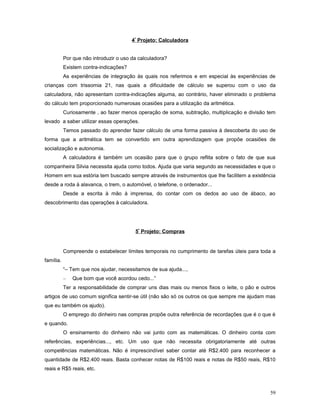 4º Projeto: Calculadora
Por que não introduzir o uso da calculadora?
Existem contra-indicações?
As experiências de integração às quais nos referimos e em especial às experiências de
crianças com trissomia 21, nas quais a dificuldade de cálculo se superou com o uso da
calculadora, não apresentam contra-indicações alguma, ao contrário, haver eliminado o problema
do cálculo tem proporcionado numerosas ocasiões para a utilização da aritmética.
Curiosamente , ao fazer menos operação de soma, subtração, multiplicação e divisão tem
levado a saber utilizar essas operações.
Temos passado do aprender fazer cálculo de uma forma passiva à descoberta do uso de
forma que a aritmética tem se convertido em outra aprendizagem que propõe ocasiões de
socialização e autonomia.
A calculadora é também um ocasião para que o grupo reflita sobre o fato de que sua
companheira Silvia necessita ajuda como todos. Ajuda que varia segundo as necessidades e que o
Homem em sua estória tem buscado sempre através de instrumentos que lhe facilitem a existência
desde a roda à alavanca, o trem, o automóvel, o telefone, o ordenador...
Desde a escrita à mão à imprensa, do contar com os dedos ao uso de ábaco, ao
descobrimento das operações à calculadora.

5º Projeto: Compras

Compreende o estabelecer limites temporais no cumprimento de tarefas úteis para toda a
família.
“– Tem que nos ajudar, necessitamos de sua ajuda...,
–

Que bom que você acordou cedo...”

Ter a responsabilidade de comprar uns dias mais ou menos fixos o leite, o pão e outros
artigos de uso comum significa sentir-se útil (não são só os outros os que sempre me ajudam mas
que eu também os ajudo).
O emprego do dinheiro nas compras propõe outra referência de recordações que é o que é
e quando.
O ensinamento do dinheiro não vai junto com as matemáticas. O dinheiro conta com
referências, experiências..., etc. Um uso que não necessita obrigatoriamente até outras
competências matemáticas. Não é imprescindível saber contar até R$2.400 para reconhecer a
quantidade de R$2.400 reais. Basta conhecer notas de R$100 reais e notas de R$50 reais, R$10
reais e R$5 reais, etc.

59

 