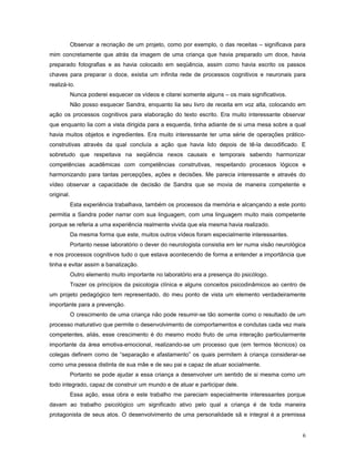 Observar a recriação de um projeto, como por exemplo, o das receitas – significava para
mim concretamente que atrás da imagem de uma criança que havia preparado um doce, havia
preparado fotografias e as havia colocado em seqüência, assim como havia escrito os passos
chaves para preparar o doce, existia um infinita rede de processos cognitivos e neuronais para
realizá-lo.
Nunca poderei esquecer os vídeos e citarei somente alguns – os mais significativos.
Não posso esquecer Sandra, enquanto lia seu livro de receita em voz alta, colocando em
ação os processos cognitivos para elaboração do texto escrito. Era muito interessante observar
que enquanto lia com a vista dirigida para a esquerda, tinha adiante de si uma mesa sobre a qual
havia muitos objetos e ingredientes. Era muito interessante ter uma série de operações práticoconstrutivas através da qual concluía a ação que havia lido depois de tê-la decodificado. E
sobretudo que respeitava na seqüência nexos causais e temporais sabendo harmonizar
competências acadêmicas com competências construtivas, respeitando processos lógicos e
harmonizando para tantas percepções, ações e decisões. Me parecia interessante e através do
vídeo observar a capacidade de decisão de Sandra que se movia de maneira competente e
original.
Esta experiência trabalhava, também os processos da memória e alcançando a este ponto
permitia a Sandra poder narrar com sua linguagem, com uma linguagem muito mais competente
porque se referia a uma experiência realmente vivida que ela mesma havia realizado.
Da mesma forma que este, muitos outros vídeos foram especialmente interessantes.
Portanto nesse laboratório o dever do neurologista consistia em ler numa visão neurológica
e nos processos cognitivos tudo o que estava acontecendo de forma a entender a importância que
tinha e evitar assim a banalização.
Outro elemento muito importante no laboratório era a presença do psicólogo.
Trazer os princípios da psicologia clínica e alguns conceitos psicodinâmicos ao centro de
um projeto pedagógico tem representado, do meu ponto de vista um elemento verdadeiramente
importante para a prevenção.
O crescimento de uma criança não pode resumir-se tão somente como o resultado de um
processo maturativo que permite o desenvolvimento de comportamentos e condutas cada vez mais
competentes, aliás, esse crescimento é do mesmo modo fruto de uma interação particularmente
importante da área emotiva-emocional, realizando-se um processo que (em termos técnicos) os
colegas definem como de “separação e afastamento” os quais permitem à criança considerar-se
como uma pessoa distinta de sua mãe e de seu pai e capaz de atuar socialmente.
Portanto se pode ajudar a essa criança a desenvolver um sentido de si mesma como um
todo integrado, capaz de construir um mundo e de atuar e participar dele.
Essa ação, essa obra e este trabalho me pareciam especialmente interessantes porque
davam ao trabalho psicológico um significado ativo pelo qual a criança é de toda maneira
protagonista de seus atos. O desenvolvimento de uma personalidade sã e integral é a premissa
6

 