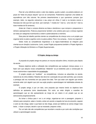Para ter uma referência sobre o valor dos objetos, quanto custam, se poderia elaborar um
grupo de “listas de preços daquilo” que se vai comprando. Poderíamos organizar uma tabela de
equivalência com três colunas. Na primeira desenharíamos o que queríamos comprar (por
exemplo: leite), na segunda colocamos o seu preço em cifras (1 real) e na terceira coluna a
fotocópia da nota que tem que levar, (por exemplo: 1 moeda de 1 real ou uma nota de 1 real ou
duas moedas de 50 centavos).
Antes de ir fazer a compra olhamos as listas e decidimos o que comprar e preparamos o
dinheiro (planejamento). Pode-se proporcionar também uma carteira para que a criança organize
as notas por categorias incentivando a ordem e potencializando a memória.
Esta pista de trabalho permite orientar as competências da criança rumo a um projeto que
organize tanto no plano cognitivo como no plano prático: Para ir às compras... Como me organizo?
Deste modo as competências lingüísticas e as lógico-matemáticas se integram para
orientar-se em direção à autonomia. Junto, a este Projeto propusemos também o Projeto Agenda e
o Projeto Utilização do Dinheiro e o Projeto Supermercado.

6º Projeto: Amiga ou Amigo
A proposta do projeto amiga me parece um recurso educativo ótimo, inclusive para depois
da escola.
Nossos objetivos serão a utilização das competências que qualquer criança possui, e o
fazer com que adquira novas competências “dilatando” as já existentes para a consecução de
novas autonomias e capacidades de socialização.
O projeto propõe um “reutilizar”

as competências, inclusive as adquiridas na escola,

isolando-as do clima didático: Roberta não deve ter a sensação de que está oprimida, que a escola
a persegue até nos momentos em que passa fora dela. Tem que estar com alguém que ensine
somente estar com alguém que com sua ação propõe a aprendizagem de habilidades através do
exemplo.
O projeto amiga, é por um lado, uma proposta que mesmo tendo os objetivos bem
definidos se apresenta como desarticulada. Por outro, ao estar dirigido a ocasiões de
aprendizagem que se vão apresentando ao longo de um roteiro é um projeto que se vai
estruturando progressivamente.
Ao tomar o ônibus para ir ver a um amigo, organizar-se com a passagem, preparar o
dinheiro para comprá-lo, saber o horário, entrar em acordo a respeito da hora do encontro, esperar
o outro se não chega, saber o que fazer se não chega, avisar por telefone se vamos chegar mais
tarde... ir fazer a compra, decidir o que se necessita, preparar a lista...
Por um lado não são competências que recordam a escola e por outro são condições que
utilizam a aprendizagem escolar.
60

 