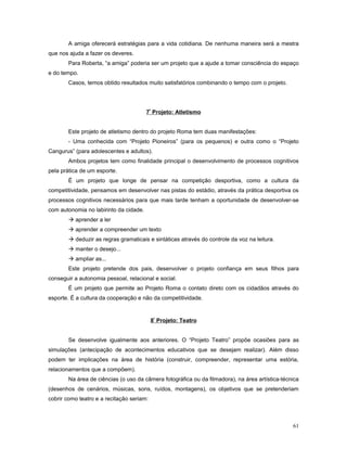 A amiga oferecerá estratégias para a vida cotidiana. De nenhuma maneira será a mestra
que nos ajuda a fazer os deveres.
Para Roberta, “a amiga” poderia ser um projeto que a ajude a tomar consciência do espaço
e do tempo.
Casos, temos obtido resultados muito satisfatórios combinando o tempo com o projeto.

7º Projeto: Atletismo
Este projeto de atletismo dentro do projeto Roma tem duas manifestações:
- Uma conhecida com “Projeto Pioneiros” (para os pequenos) e outra como o “Projeto
Cangurus” (para adolescentes e adultos).
Ambos projetos tem como finalidade principal o desenvolvimento de processos cognitivos
pela prática de um esporte.
É um projeto que longe de pensar na competição desportiva, como a cultura da
competitividade, pensamos em desenvolver nas pistas do estádio, através da prática desportiva os
processos cognitivos necessários para que mais tarde tenham a oportunidade de desenvolver-se
com autonomia no labirinto da cidade.
 aprender a ler
 aprender a compreender um texto
 deduzir as regras gramaticais e sintáticas através do controle da voz na leitura.
 manter o desejo...
 ampliar as...
Este projeto pretende dos pais, desenvolver o projeto confiança em seus filhos para
conseguir a autonomia pessoal, relacional e social.
É um projeto que permite ao Projeto Roma o contato direto com os cidadãos através do
esporte. É a cultura da cooperação e não da competitividade.

8º Projeto: Teatro
Se desenvolve igualmente aos anteriores. O “Projeto Teatro” propõe ocasiões para as
simulações (antecipação de acontecimentos educativos que se desejam realizar). Além disso
podem ter implicações na área de história (construir, compreender, representar uma estória,
relacionamentos que a compõem).
Na área de ciências (o uso da câmera fotográfica ou da filmadora), na área artística-técnica
(desenhos de cenários, músicas, sons, ruídos, montagens), os objetivos que se pretenderiam
cobrir como teatro e a recitação seriam:

61

 