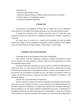  aprender a ler
 aprender a compreender um texto
 deduzir as regras gramaticais e sintáticas através do controle da voz na leitura
 manter o desejo e a curiosidade por conhecer
 ampliar as competências lingüísticas.
9º Projeto: Vida
Vamos orientar as competências de Pedro para um Projeto Vida, onde as utilizaremos
tanto pensando em um trabalho como também pensando em uma vida mais autônoma possível.
O período de treinamento para o trabalho proporciona como na maioria dos casos
numerosas ocasiões para desenvolver as competências profissionais e fomentar a aquisição de
autonomias.
Em outros casos, de acordo com a escola se tem aumentado as horas de práticas
profissionais, respeito ao horário estabelecido conseguindo um êxito considerável. Outros projetos
que se tem desenvolvido são o Projeto Karaokê, o Projeto Piscina, o Projeto Saída...

4. O Depois: O que eu tenho aprendido?
A educação dentro de uma perspectiva crítica é algo compartilhado.
Esse princípio, vocês pais, mediadores, professores e pessoas com Síndrome de Down
tem me ensinado e eu tenho aprendido a introduzir melhoras em meu pensamento e em minha
vida profissional graças a vocês.
Em primeiro lugar tenho aprendido com os pais que são os verdadeiros especialistas em
Síndrome de Down. E a única coisa que tenho feito tem sido ouvi-los e oferecer-lhes uma ajuda
permanente para conhecer-lhes e compreender-lhes melhor e... esperar que necessitem de mim e
me procurem. Se os profissionais escutassem aos pais, aos irmãos, aos parentes e amigos das
crianças com Síndrome de Down, em lugar de dar conselhos terapêuticos, a educação e a vida
sido seriam diferente.
Este tem sido o pilar fundamental do Projeto Roma.
Escutar e atender às famílias com estudos e realidades muito diferentes uma das outras e
assim mesmo escutar e atender às escolas e a seus profissionais como situações diferentes uma
das outras e logo temos estabelecido ( ou criado) pontes cognitivas como estratégia metodológica.
Mas que entendo eu por criar pontes cognitivas? Simplesmente que os pais, os profissionais e a
sociedade educadora tem que saber abrir espaços para a aprendizagem; ou seja, que os contextos
como mediadores de cultura têm possibilitar que as pessoas com Síndrome de Down desenvolvam

62

 