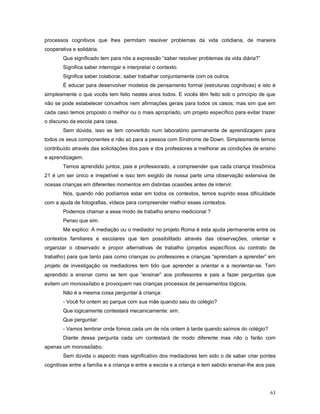 processos cognitivos que lhes permitam resolver problemas da vida cotidiana, de maneira
cooperativa e solidária.
Que significado tem para nós a expressão “saber resolver problemas da vida diária?”
Significa saber interrogar e interpretar o contexto.
Significa saber colaborar, saber trabalhar conjuntamente com os outros.
É educar para desenvolver modelos de pensamento formal (estruturas cognitivas) e isto é
simplesmente o que vocês tem feito nestes anos todos. E vocês têm feito sob o princípio de que
não se pode estabelecer concelhos nem afirmações gerais para todos os casos; mas sim que em
cada caso temos proposto o melhor ou o mais apropriado, um projeto específico para evitar trazer
o discurso da escola para casa.
Sem dúvida, isso se tem convertido num laboratório permanente de aprendizagem para
todos os seus componentes e não só para a pessoa com Síndrome de Down. Simplesmente temos
contribuído através das solicitações dos pais e dos professores a melhorar as condições de ensino
e aprendizagem.
Temos aprendido juntos, pais e professorado, a compreender que cada criança trissômica
21 é um ser único e irrepetível e isso tem exigido de nossa parte uma observação extensiva de
nossas crianças em diferentes momentos em distintas ocasiões antes de intervir.
Nós, quando não podíamos estar em todos os contextos, temos suprido essa dificuldade
com a ajuda de fotografias, vídeos para compreender melhor esses contextos.
Podemos chamar a esse modo de trabalho ensino medicional ?
Penso que sim.
Me explico: A mediação ou o mediador no projeto Roma é esta ajuda permanente entre os
contextos familiares e escolares que tem possibilitado através das observações, orientar e
organizar o observado e propor alternativas de trabalho (projetos específicos ou contrato de
trabalho) para que tanto pais como crianças ou professores e crianças “aprendam a aprender” em
projeto de investigação os mediadores tem tido que aprender a orientar e a reorientar-se. Tem
aprendido a ensinar como se tem que “ensinar” aos professores e pais a fazer perguntas que
evitem um monossílabo e provoquem nas crianças processos de pensamentos lógicos.
Não é a mesma coisa perguntar à criança:
- Você foi ontem ao parque com sua mãe quando saiu do colégio?
Que logicamente contestará mecanicamente: sim.
Que perguntar:
- Vamos lembrar onde fomos cada um de nós ontem à tarde quando saímos do colégio?
Diante dessa pergunta cada um contestará de modo diferente mas não o farão com
apenas um monossílabo.
Sem dúvida o aspecto mais significativo dos mediadores tem sido o de saber criar pontes
cognitivas entre a família e a criança e entre a escola e a criança e tem sabido ensinar-lhe aos pais

63

 