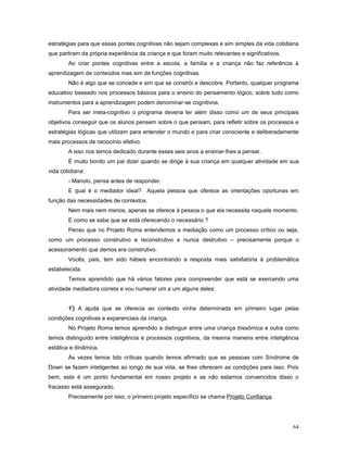 estratégias para que essas pontes cognitivas não sejam complexas e sim simples da vida cotidiana
que partiram da própria experiência da criança e que foram muito relevantes e significativos.
Ao criar pontes cognitivas entre a escola, a família e a criança não faz referência à
aprendizagem de conteúdos mas sim de funções cognitivas.
Não é algo que se concede e sim que se constrói e descobre. Portanto, qualquer programa
educativo baseado nos processos básicos para o ensino do pensamento lógico, sobre tudo como
instrumentos para a aprendizagem podem denominar-se cognitivos.
Para ser meta-cognitivo o programa deveria ter além disso como um de seus principais
objetivos conseguir que os alunos pensem sobre o que pensam, para refletir sobre os processos e
estratégias lógicas que utilizam para entender o mundo e para criar consciente e deliberadamente
mais processos de raciocínio efetivo.
A isso nos temos dedicado durante esses seis anos a ensinar-lhes a pensar.
É muito bonito um pai dizer quando se dirige à sua criança em qualquer atividade em sua
vida cotidiana:
- Manolo, pensa antes de responder.
E qual é o mediador ideal? Aquela pessoa que oferece as orientações oportunas em
função das necessidades de contextos.
Nem mais nem menos, apenas se oferece à pessoa o que ela necessita naquele momento.
E como se sabe que se está oferecendo o necessário ?
Penso que no Projeto Roma entendemos a mediação como um processo crítico ou seja,
como um processo construtivo e reconstrutivo e nunca destrutivo – precisamente porque o
acessoramento que demos era construtivo.
Vocês, pais, tem sido hábeis encontrando a resposta mais satisfatória à problemática
estabelecida.
Temos aprendido que há vários fatores para compreender que está se exercendo uma
atividade mediadora correta e vou numerar um a um alguns deles:
1º) A ajuda que se oferecia ao contexto vinha determinada em primeiro lugar pelas
condições cognitivas e experenciais da criança.
No Projeto Roma temos aprendido a distinguir entre uma criança trissômica e outra como
temos distinguido entre inteligência e processos cognitivos, da mesma maneira entre inteligência
estática e dinâmica.
Às vezes temos tido críticas quando temos afirmado que as pessoas com Síndrome de
Down se fazem inteligentes ao longo de sua vida, se lhes oferecem as condições para isso. Pois
bem, este é um ponto fundamental em nosso projeto e se não estamos convencidos disso o
fracasso está assegurado.
Precisamente por isso, o primeiro projeto específico se chama Projeto Confiança.

64

 