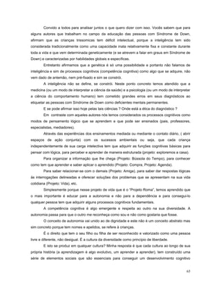 Convido a todos para analisar juntos o que quero dizer com isso. Vocês sabem que para
alguns autores que trabalham no campo da educação das pessoas com Síndrome de Down,
afirmam que as crianças trissomicas tem déficit intelectual, porque a inteligência tem sido
considerada tradicionalmente como uma capacidade inata relativamente fixa e constante durante
toda a vida e que vem determinada geneticamente (e se atrevem a falar em graus em Síndrome de
Down) e caracterizadas por habilidades globais e específicas.
Entretanto afirmamos que a genética é só uma possibilidade e portanto não falamos de
inteligência e sim de processos cognitivos (competência cognitiva) como algo que se adquire, não
vem dado de antemão, nem pré-fixado e sim se constrói.
A inteligência não se define, se constrói. Neste ponto concreto temos atendido que a
medicina (ou um modo de interpretar a ciência da saúde) e a psicologia (ou um modo de interpretar
a ciência do comportamento humano) tem cometido grandes erros em seus diagnósticos ao
etiquetar as pessoas com Síndrome de Down como deficientes mentais permanentes.
E se pode afirmar isso hoje pelas tais ciências ? Onde está a ética do diagnóstico ?
Em contraste com aqueles autores nós temos considerados os processos cognitivos como
modos de pensamento lógico que se aprendem e que pode ser ensinados (pais, professores,
especialistas, mediadores).
Através das experiências dos ensinamentos mediada ou mediante o contato diário, ( abrir
espaços de ação conjunta) com os sucessos ambientais ou seja, que cada criança
independentemente de sua carga intelectiva tem que adquirir as funções cognitivas básicas para
pensar com lógica, para perceber e aprender de maneira estruturada (projeto: exploremos a casa).
Para organizar a informação que lhe chega (Projeto: Bússola do Tempo), para conhecer
como tem que aprender e saber aplicar o aprendido (Projeto: Compra, Projeto: Agenda).
Para saber relacionar-se com o demais (Projeto: Amiga), para saber dar respostas lógicas
às interrogações delineadas e oferecer soluções dos problemas que se apresentam na sua vida
cotidiana (Projeto: Vida), etc.
Simplesmente porque nesse projeto de vida que é o “Projeto Roma”, temos aprendido que
o mais importante é educar para a autonomia e não para a dependência e para consegui-lo
qualquer pessoa tem que adquirir alguns processos cognitivos fundamentais.
A competência cognitiva é algo emergente e respeita ao outro na sua diversidade. A
autonomia passa para que o outro me reconheça como sou e não como gostaria que fosse.
O conceito de autonomia vai unido ao de dignidade e este não é um conceito abstrato mas
sim concreto porque tem nomes e apelidos, se refere à crianças.
É o direito que tem o seu filho ou filha de ser reconhecido e valorizado como uma pessoa
livre e diferente, não desigual. É a cultura da diversidade como princípio de liberdade.
E isto se produz em qualquer cultura? Minha resposta é que cada cultura ao longo de sua
própria história (a aprendizagem é algo evolutivo, um aprender a aprender), tem construído uma
série de elementos sociais que são essenciais para conseguir um desenvolvimento cognitivo
65

 