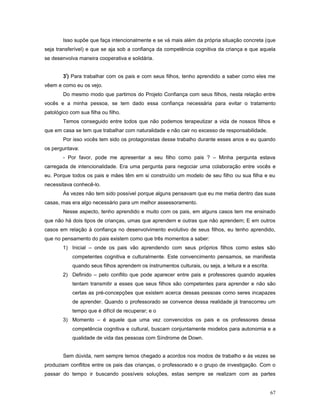 Isso supõe que faça intencionalmente e se vá mais além da própria situação concreta (que
seja transferível) e que se aja sob a confiança da competência cognitiva da criança e que aquela
se desenvolva maneira cooperativa e solidária.
3º) Para trabalhar com os pais e com seus filhos, tenho aprendido a saber como eles me
vêem e como eu os vejo.
Do mesmo modo que partimos do Projeto Confiança com seus filhos, nesta relação entre
vocês e a minha pessoa, se tem dado essa confiança necessária para evitar o tratamento
patológico com sua filha ou filho.
Temos conseguido entre todos que não podemos terapeutizar a vida de nossos filhos e
que em casa se tem que trabalhar com naturalidade e não cair no excesso de responsabilidade.
Por isso vocês tem sido os protagonistas desse trabalho durante esses anos e eu quando
os perguntava:
- Por favor, pode me apresentar a seu filho como pais ? – Minha pergunta estava
carregada de intencionalidade. Era uma pergunta para negociar uma colaboração entre vocês e
eu. Porque todos os pais e mães têm em si construído um modelo de seu filho ou sua filha e eu
necessitava conhecê-lo.
Às vezes não tem sido possível porque alguns pensavam que eu me metia dentro das suas
casas, mas era algo necessário para um melhor assessoramento.
Nesse aspecto, tenho aprendido e muito com os pais, em alguns casos tem me ensinado
que não há dois tipos de crianças, umas que aprendem e outras que não aprendem; E em outros
casos em relação à confiança no desenvolvimento evolutivo de seus filhos, eu tenho aprendido,
que no pensamento do pais existem como que três momentos a saber:
1) Inicial – onde os pais vão aprendendo com seus próprios filhos como estes são
competentes cognitiva e culturalmente. Este convencimento pensamos, se manifesta
quando seus filhos aprendem os instrumentos culturais, ou seja, a leitura e a escrita.
2) Definido – pelo conflito que pode aparecer entre pais e professores quando aqueles
tentam transmitir a esses que seus filhos são competentes para aprender e não são
certas as pré-concepções que existem acerca dessas pessoas como seres incapazes
de aprender. Quando o professorado se convence dessa realidade já transcorreu um
tempo que é difícil de recuperar; e o
3) Momento – é aquele que uma vez convencidos os pais e os professores dessa
competência cognitiva e cultural, buscam conjuntamente modelos para autonomia e a
qualidade de vida das pessoas com Síndrome de Down.
Sem dúvida, nem sempre temos chegado a acordos nos modos de trabalho e às vezes se
produziam conflitos entre os pais das crianças, o professorado e o grupo de investigação. Com o
passar do tempo ir buscando possíveis soluções, estas sempre se realizam com as partes
67

 