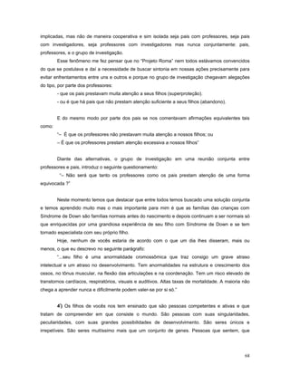 implicadas, mas não de maneira cooperativa e sim isolada seja pais com professores, seja pais
com investigadores, seja professores com investigadores mas nunca conjuntamente: pais,
professores, e o grupo de investigação.
Esse fenômeno me fez pensar que no “Projeto Roma” nem todos estávamos convencidos
do que se postulava e daí a necessidade de buscar sintonia em nossas ações precisamente para
evitar enfrentamentos entre uns e outros e porque no grupo de investigação chegavam alegações
do tipo, por parte dos professores:
- que os pais prestavam muita atenção a seus filhos (superproteção).
- ou é que há pais que não prestam atenção suficiente a seus filhos (abandono).
E do mesmo modo por parte dos pais se nos comentavam afirmações equivalentes tais
como:
“– É que os professores não prestavam muita atenção a nossos filhos; ou
– É que os professores prestam atenção excessiva a nossos filhos”
Diante das alternativas, o grupo de investigação em uma reunião conjunta entre
professores e pais, introduz o seguinte questionamento:
“– Não será que tanto os professores como os pais prestam atenção de uma forma
equivocada ?”
Neste momento temos que destacar que entre todos temos buscado uma solução conjunta
e temos aprendido muito mas o mais importante para mim é que as famílias das crianças com
Síndrome de Down são famílias normais antes do nascimento e depois continuam a ser normais só
que enriquecidas por uma grandiosa experiência de seu filho com Síndrome de Down e se tem
tornado especialista com seu próprio filho.
Hoje, nenhum de vocês estaria de acordo com o que um dia lhes disseram, mais ou
menos, o que eu descrevo no seguinte parágrafo:
“...seu filho é uma anormalidade cromossômica que traz consigo um grave atraso
intelectual e um atraso no desenvolvimento. Tem anormalidades na estrutura e crescimento dos
ossos, no tônus muscular, na flexão das articulações e na coordenação. Tem um risco elevado de
transtornos cardíacos, respiratórios, visuais e auditivos. Altas taxas de mortalidade. A maioria não
chega a aprender nunca e dificilmente podem valer-se por si só.”
4º) Os filhos de vocês nos tem ensinado que são pessoas competentes e ativas e que
tratam de compreender em que consiste o mundo. São pessoas com suas singularidades,
peculiaridades, com suas grandes possibilidades de desenvolvimento. São seres únicos e
irrepetíveis. São seres muitíssimo mais que um conjunto de genes. Pessoas que sentem, que

68

 