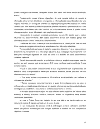 querem, carregados de emoções, carregados de vida. Eles e elas nada tem a ver com a definição
anterior.
Provavelmente nossas crianças disponham de uma maneira distinta de adquirir a
informação, talvez tenham dificuldades em organizar as informações às vezes não saibam dar uma
resposta imediata e não conseguem controlar sua própria aprendizagem; Mas isso não nos permite
condena-los a priori dizendo que são incapazes de aprender mas temos aprendido que isto é uma
oportunidade, uma ocasião única para construir um modo diferente de ensinar. E quando nossas
crianças aprendem, temos sido os pais mais orgulhosos do mundo.
Independente de qualquer concepção psicológica, os pais têm sabido atuar e sabido
influenciar seu desenvolvimento. Têm sabido desenvolver teorias sem sabê-lo, porque tem
permitido que vossa criança construa seu comportamento.
Quando se tem unido os esforços dos profissionais com a confiança dos pais em seus
filhos, a evolução no desenvolvimento e na aprendizagem tem sido muito satisfatório.
Temos estabelecido as bases do trabalho cooperativo, tais como “...q os pais participem
diretamente no planejamento e na intervenção educativa. Sua participação no planejamento vem
dada pela informação registrada em vídeo de como se o trabalha em casa, desenvolvendo
processos cognitivos.
Os pais tem assumido que não se pode levar o discurso acadêmico para casa, mas sim
que tem que abrir espaços onde a criança com S.D. possa manifestar sua competência. A casa
como laboratório.
* “Que os pais possam colaborar dentro da aula conjuntamente com os professores, em
ambos os casos é um processo de informação da casa e da escola, se tem produzido um fluxo
informativo em duplo sentido.”
* “Que temos tentado compreender as dificuldades e as necessidades para melhorar a
prática escolar e familiar.”
* “Temos conseguido comunicar-nos tanto o grupo de investigação como os pais e o
professorado, em relação aos problemas que tem surgido e temos nos reunido para juntos buscar
estratégias que possibilitem a troca, tanto no contexto escolar como no familiar.”
* “As vezes estas novas situações nos dois contextos temos registrado em vídeo e temos
analisado e refletido buscando introduzir melhoras; através da experiência neste trabalho
continuamos aprendendo:
a – que o Projeto Roma tem deixado de ser uma idéia e se transformado em um
instrumento cultural. É algo ao qual cada um de vocês dá vida.
b – que na educação das pessoas com S.D. tanto os pais como os professores aprendem
através das próprias manifestações das crianças, aprendem a acreditar em suas competências
cognitivas e culturais.

69

 