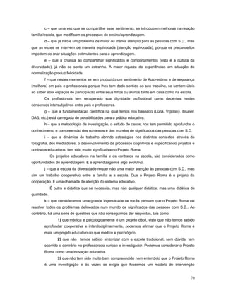 c – que uma vez que se compartilhe esse sentimento, se introduzem melhoras na relação
família/escola, que modificam os processos de ensino/aprendizagem.
d – que já não é um problema de maior ou menor atenção para as pessoas com S.D., mas
que as vezes se intervém de maneira equivocada (atenção equivocada), porque os preconceitos
impedem de criar situações estimulantes para a aprendizagem.
e – que a criança ao compartilhar significados e comportamentos (está é a cultura da
diversidade), já não se sente um estranho. A maior riqueza de experiências em situação de
normalização produz felicidade.
f – que nestes momentos se tem produzido um sentimento de Auto-estima e de segurança
(melhora) em pais e profissionais porque lhes tem dado sentido ao seu trabalho, se sentem úteis
ao saber abrir espaços de participação entre seus filhos ou alunos tanto em casa como na escola.
Os profissionais tem recuperado sua dignidade profissional como docentes nestes
consensos intersubjetivos entre pais e professores.
g – que a fundamentação científica na qual temos nos baseado (Lúria, Vigotsky, Bruner,
DAS, etc.) está carregada de possibilidades para a prática educativa.
h – que a metodologia de investigação, o estudo de casos, nos tem permitido aprofundar o
conhecimento e compreensão dos contextos e dos mundos de significados das pessoas com S.D.
i – que a dinâmica de trabalho abrindo estratégias nos distintos contextos através da
fotografia, dos mediadores, o desenvolvimento de processos cognitivos e especificando projetos e
contratos educativos, tem sido muito significativa no Projeto Roma.
Os projetos educativos na família e os contratos na escola, são considerados como
oportunidades de aprendizagem. E a aprendizagem é algo evolutivo.
j – que a escola da diversidade requer não uma maior atenção às pessoas com S.D., mas
sim um trabalho cooperativo entre a família e a escola. Que o Projeto Roma é o projeto da
cooperação. É uma chamada de atenção do sistema educativo.
É outra a didática que se necessita, mas não qualquer didática, mas uma didática de
qualidade.
k – que consideramos uma grande ingenuidade se vocês pensam que o Projeto Roma vai
resolver todos os problemas delineados num mundo de significados das pessoas com S.D.. Ao
contrário, há uma série de questões que não conseguimos dar respostas, tais como:
1) que médica e psicologicamente é um projeto débil, visto que não temos sabido
aprofundar cooperativa e interdisciplinarmente, podemos afirmar que o Projeto Roma é
mais um projeto educativo do que médico e psicológico.
2) que não temos sabido sintonizar com a escola tradicional, sem dúvida, tem
ocorrido o contrário no professorado curioso e investigador. Podemos considerar o Projeto
Roma como uma inovação educativa.
3) que não tem sido muito bem compreendido nem entendido que o Projeto Roma
é uma investigação e às vezes se exigia que fossemos um modelo de intervenção
70

 